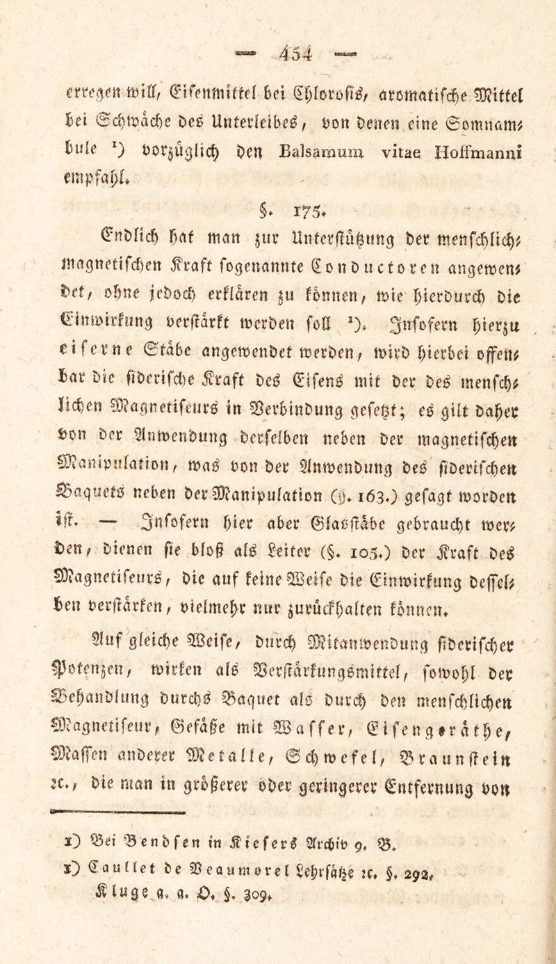 erregen will, Cifenmittel. bei Chloroſis, aromatiſche Mittel bei Schwaͤche des Unterleibes, von denen cine Somnam— bule *) vorzuͤglich den Balsamum vitae Hoffmanni empfabl. §. 175. Endlich Hat man zur Unterſtuͤtzung dev menſchlich— Magnetifcen Kraft fogenannte Conductoren angewens Hef, ohne jedoch erklaͤren gu fonnen, wie hierdurch die Cinwirfung verftarft werden fol 5. Inſofern hierzu eiſerne Staͤbe angewendet werden, wird hierbei offen⸗ bar die ſideriſche Kraft des Eiſens mit der des menſch⸗ lichen Magnetiſeurs in Verbindung geſetzt; es gilt daher von der Anwendung derſelben neben der magnetiſchen Manipulation, was von der Anwendung des ſideriſchen Baquets neben der Manipulation (i. 163.) gefagt worden iſt. — Inſofern hier aber Glasſtaäͤbe gebraucht wer⸗ Den, dienen fie bloß als Leiter (F. 105.) der Kraft des Magnetifeurs, die auf feine Weife Die Einwirkung deffels Gen verftarfen, vielmehr nuv zuruͤckhalten koͤnnen. Auf gleiche Weife, durch Mitanwendung ſideriſcher Potenjen, wirfen als Verſtaͤrkungsmittel, fowohl dev Behandlung durchs Baquet als durch den menſchlichen Magnetiſeur, Gefaͤße mit Waſſer, Cifengerathe, Maſſen anderer Metalle, Schwefel, Braunſtein 2c. die man in groͤßerer oder geringerer Entfernung von x) Sei Bendfen in Kiefers Archiv 9. B. 1) Caullet de Beaumorel Lehrſaͤtze ꝛc. §, 292, ° 