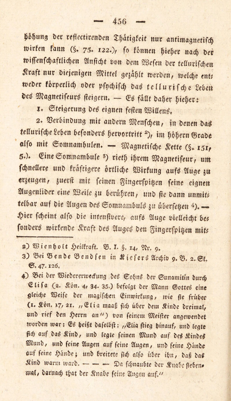 hoͤhung dev reflectirenden Thaͤtigkeit nur antimagnetiſch wirken kann (§. 75. 122.), ſo koͤnnen hieher nach der wiſſenſchaftlichen Anſicht von dem Weſen der telluriſchen Kraft nur diejenigen Mittel gezaͤhlt werden, welche ents weder Forperlicy oder pſychiſch das telluriſche Leber des Magnetiſeurs ſteigern. — Es faͤllt daher hieher: 1. Steigerung des eignen feſten Willens. 2. Verbindung mit andern Menſchen, in denen das telluriſche Leben beſonders hervortritt 2), im hoͤhern Grade alſo mit Somnambulen. — Magnetiſche Kette (§. 151, 5.). Eine Somnambule 3) rieth ihrem Magnetiſeur, um ſchnellere und kraͤftigere oͤrtliche Wirkung aufs Auge zu erzeugen, zuerſt mit ſeinen Fingerſpitzen ſeine eignen Augenlider eine Weile zu beruͤhren, und ſie dann unmit—⸗ telbar auf die Augen des Somnambuls zu uͤberſetzen 9). — Hier ſcheint alſo die intenſivere, aufs Auge vielleicht bes ſonders wirkende Kraft des Auges den Fingerſpitzen mits  2) Wienholt Heilkraft. B. J. §. 14, Ry, 9. 3) Bei Bende Bendſen in Kieſers Archiv 9. B. 2. St. G. 47. 126, 4) Bet der Wiedcrerwedung des Sohns Ser Gunamitin durd Elifa (2. Kon. 4, 34. 35.) befolgt der Mann Gottes eine gleiche Weife der magiſchen CGinwirfung, wie fie fruͤher (1. Kon, 17, 21, », Elia maaß ſich tiber dem Kinde dreimal, und rief den Herrn an“) von ſeinem Meiſter angewendet worden war: Es heißt daſelbſt; „Elia ſtieg hinauf, und legte fich auf das Kind, und legte ſeinen Mund auf des Kindes Mund, und ſeine Augen auf ſeine Augen, und ſeine Haͤnde auf ſeine Haͤnde; und breitete ſich alſo uͤber ihn, daß das Kind warm ward. — — — Da ſchnaubte der Knabe flebene mal, darnach that der Knabe ſeine Augen auf.