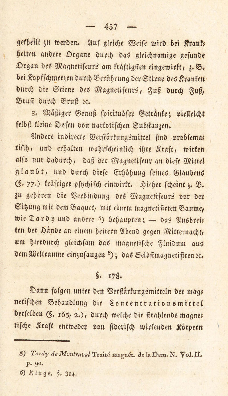 getheilt zu werden. Auf gleiche Weiſe wird bei Krank— heiten andere Organe durch das gleichnamige geſunde Organ des Magnetifeurs am kraͤftigſten eingewirkt, z. B. bei Kopfſchmerzen durch Beruͤhrung der Stirne des Kranken durch die Stirne des Magnetiſeurs, Fuß durch Fuß, Bruſt durch Bruſt ꝛc. 3. Maͤßiger Genuß fpivitudfer Getraͤnke; vielleicht ſelbſt kleine Doſen von narkotiſchen Subſtanzen. Andere indirecte Verſtaͤrkungsmittel ſind problema⸗ tiſch, und erhalten wahrſcheinlich ihre Kraft, wirken alſo nur dadurch, daß der Magnetiſeur an dieſe Mittel glaubt, und durch dieſe Erhoͤhung ſeines Glaubens (6. 77+) kraͤftiger pſychiſch einwirkt. Hieher ſcheint z. B. ju gehoͤren die Verbindung des Magnetifeurs vor der Sitzung mit dem Baquet, mit einem magnetifirten Baume, thie Tardy und andere 5) behaupten: — das Ausbrei— ten der Nande an cinem Heitern Abend gegen Mitternacht, um hierdurch gleicdfam das magnetiſche Sluidum aus dem Weltraume eingufaugen 8); das Selb (imagnetifiven re. §. 173) Dann folgen unter den Verſtaͤrkungsmitteln dev mags netifden Behandlung die Concentrationsmittel derſelben (F. 165, 2.), durch welche die ſtrahlende magnes tifhe Kraft entweder oon ſideriſch wirkenden Koͤrpern 5) Tardy de Montravel Traité magnét. dela Dem. N. Vol. If. P+ 90.