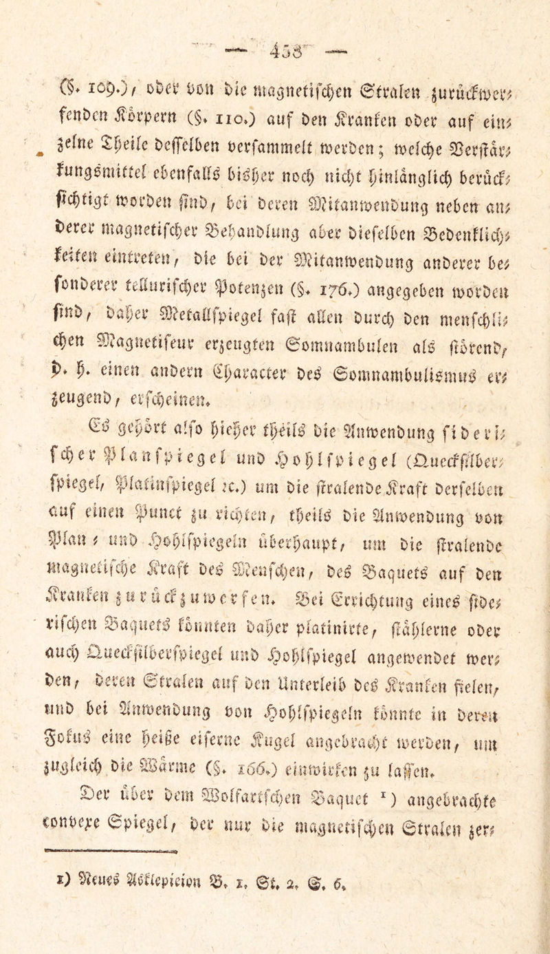 meme 4587 ⸗ (§. 10.) / oder Gon die magnetiſchen Stralen zuruͤckwer⸗ i fenden Kovpern (F. 110.) auf den Kranken oder auf eins gelne Theile deffelben verfammelt werden: 5 welche Verſtaͤr⸗ kungsmittel ebenfalls bisher noch nicht hinlaͤnglich beruͤck— ſichtigt worden ſind, bei deren Mitanwendung neben an—⸗ derer magnetiſcher Behandlung aber dieſelben Bedenklich⸗ keiten eintreten, die bei der Mitanwendung anderer be— ſonderer telluriſcher Potenzen (§. 176.) angegeben worden ſind, daher Metallſpiegel faſt allen durch den menſchli⸗ chen Magnetiſeur erzeugten Somnambulen als ſtoͤrend, d. h. einen andern n Character des Somnambulismus er— zeugend, erſcheinen. Es gehoͤrt alſo hieher theils die Anwendung fide viz | ſcher Planfptegel und Hohlſpiegel (Queckfilber: foiegel, Platinſpiegel x.) um die firalende Kraft derfelber auf einen Punct gu richten, theils die Anwendung vor Mans und. Hoblfpiegein uͤberhaupt, um Die ſtralende magnetiſche Kraft des Menſchen, des Baquets auf den Kranken zur uͤckzuwerfen. Bei Errichtung eines fides riſchen Baguets koͤnnten daher platinirte, ſtaͤhlerne oder auch Queckſilberſpiegel und Hohlſpiegel angewendet wer⸗ den, deren Stralen auf den Unterleib des Kranken ftelen, und bei Anwendung von Hohlſpiegeln koͤnnte in deren Fokus eine heiße eiſerne Kugel angebraͤcht werden, um zugleich die Waͤrme (6, 166.) einwirfen su laſſen. Dev uͤber dem Wolfartſchen Baquet *) angebrachte convexe Spiegel, dev nur die magnetiſchen Straten gers 