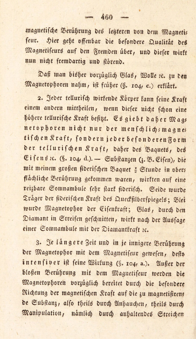 was, 4680 oe magnetiſche Beruͤhrung odes letzteren von dem Magneti⸗ ſeur. Hier geht offenbar die beſondere Qualitaͤt des Magnetifeurs auf den Fremden uͤber, und dieſer wirkt nun nicht fremdartig und ſtoͤrend. Daf man bisher vorzuͤglich Glas, Wolle ve. gu den Magnetophoren nahm, ift feaher (9. 104, c.) erklaͤrt. 2. Seder telluriſch wirkende Koͤrper Fann feine Kraft einem andern mittheilen, wenn dieſer nice {don eine hoͤhere tellurifche Kraft befigt, C8 gieht daher Mags netophoren nide nur det menſchlich⸗magne— tiſchen Kraft, ſondern jeder beſonderenForm der telluriſchen Kraft, daher des Baquets, des Cifens rx. (F. 104, d.). — Subſtanzen (z. B. Eiſen), die Mit meinem großen ſideriſchen Baquet 3 Stunde in ober— flaͤchliche Beruͤhrung gefommen waren, twirften auf eine | reizbare Somnambule ſehr ſtark ſideriſch. Geide wurde Traͤger der ſideriſchen Kraft des Queckſilberſpiegels; Blei wurde Magnetophor der Eiſenkraft; Glas, durch den Diamant in Streifen geſchnitten, wirkt nach der Ausſage einer Somnambule mit der Diamantkraft sc. 3. Je langere Zeit und in je innigere Beruͤhrung der Magnetophor mit dem Magnetiſeur geweſen, deſto intenſiver iſt ſeine Wirkung (§. 104, a.). Außer der bloßen Beruͤhrung mit dem Magnetiſeur werden die Magnetophoren vorzuͤglich bereitet durch die befondere Richtung dev magnetifchen Kraft auf die gu magnetifirens de Subftang, alfo theils durch Anhauchen, theils ourd Manipulation, namlid) durch. anhaltendes Streichen