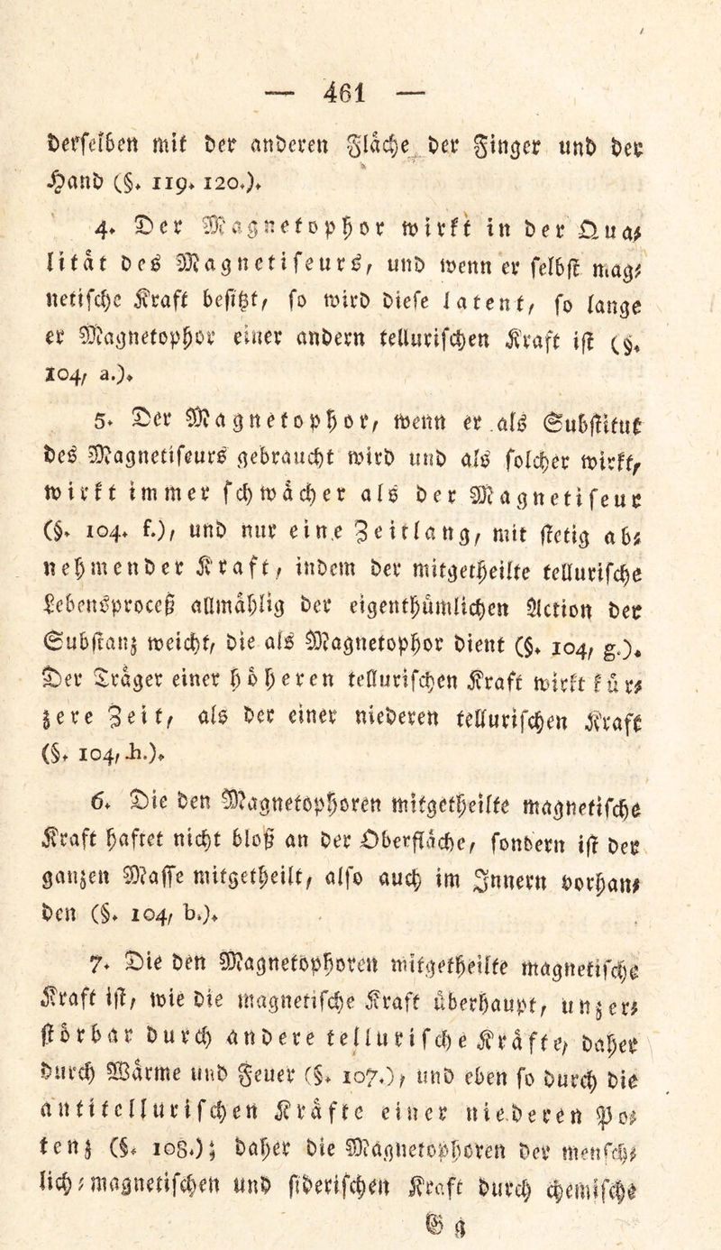 ee | Derfelben mif Der anderen Glace der Singer und dex Hand (§, 119. 120.), 4. Der Magnetophor wirkt in Der Qua litat des Magnetifeurs, und wenn ev ſelbſt mage netiſche Kraft befibt, fo wird diefe Latent, fo lange er Magnetophor einer andern telluriſchen Kraft ie cy, 104, a.). | 5. Der Magnetophor, wenn ev als Subſtitut Des Magnetifeurs gebraucht wird und als folcher wirkt, wirkt immer ſchwaͤcher als der Magnetiſeur (§- 104. f.), und nur eine Zeitlang, mit ſtetig abs nehmender Keafe, indem dev mitgetheilte telluriſche Lebensproceß allmaͤhlig der eigenthuͤmlichen Action der Subſtanz weicht, die als Magnetophor dient (§. 104, g.). Der Traͤger einer hoͤheren telluriſchen Kraft wirkt kuͤr—⸗ zere Zeit, als der einer niederen telluriſchen Kraft (S$, 104, Hh.). 6. Die den Magnetophoren mitgetheilte magnetiſche Kraft haftet nicht bloß an der Oberflaͤche, ſondern iſt der ganzen Maſſe mitgetheilt, alſo auch im Innern vorhan⸗ Dem (§. 104, b.). 7. Die den Magnetophoren mitgetheilte magnetiſche Kraft iſt, wie die magnetiſche Kraft uͤberhaupt, unzer— ſtoͤrbar durch andere telluriſche Kraͤfte, daher durch Waͤrme und Feuer (5. 107.), und eben fo durch die antitelluriſchen Krafte einer niederen Po⸗ tenz (GG. 108.); Daher Die Magnetophoren dev menſch— lich-magnetiſchen und ſideriſchen Kraft durch chemiſche Gg