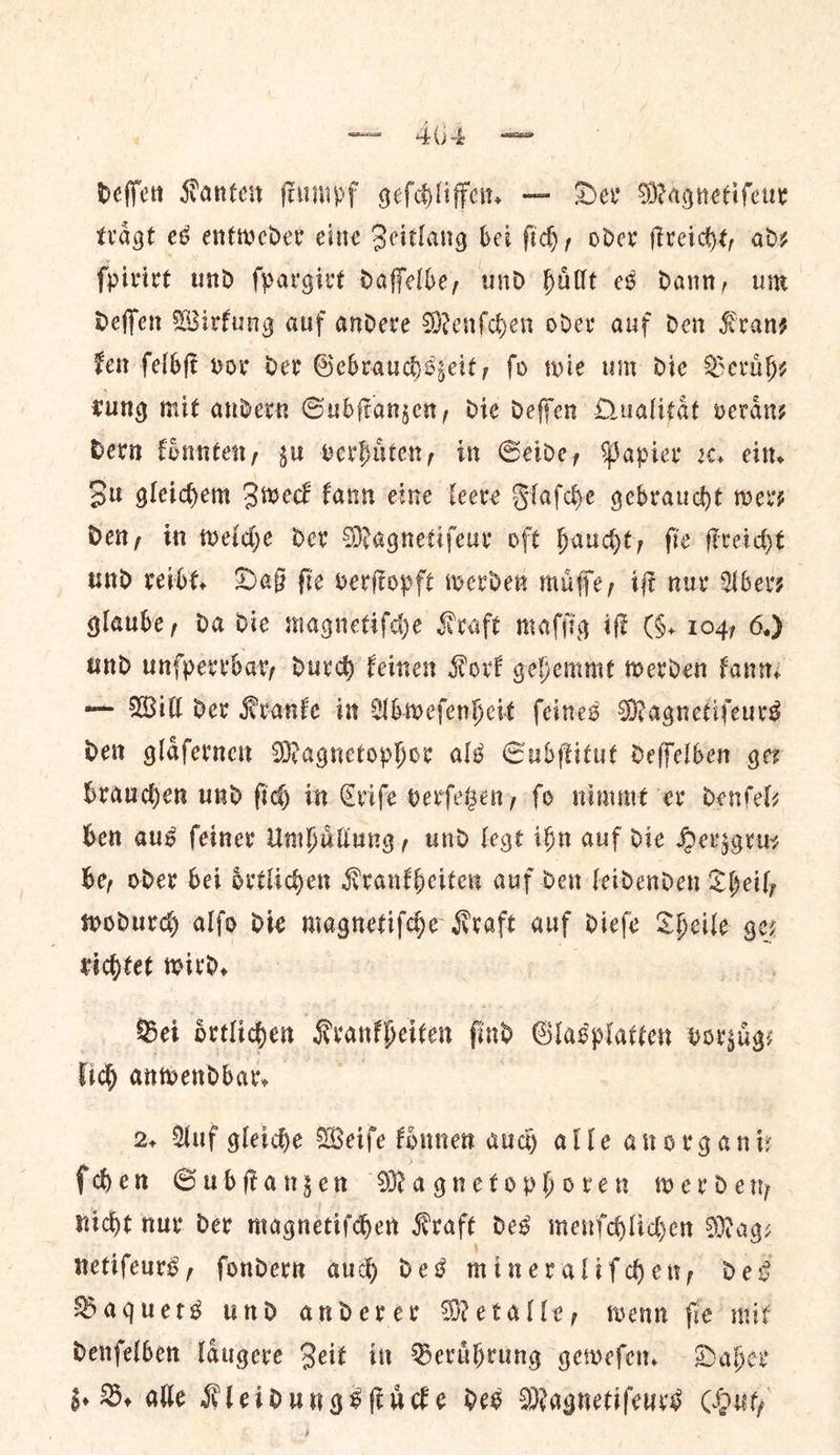 deſſen Kanten ſtumpf geſchliffen. — Der Magnetifeur traͤgt es entweder eine Zeitlang bei ſich, oder ſtreicht, ad⸗ ſpirirt und ſpargirt daſſelbe, und huͤllt es dann, um deſſen Wirkung auf andere Menſchen oder auf den Kran— ken ſelbſt vor der Gebrauchszeit, fo wie um die Beruͤh— rung mit andern Subſtanzen, die deſſen Qualitaͤt veraͤn⸗ bern koͤnnten, gu verhuͤten, in Seide, Papier x. ein. Su gleidem Zweck fann eine leere Flaſche gebraucht wers Den, in welche der Magnetifeur oft haucht, fie ſtreicht und reibt. Daß fie verſtopft werden muͤſſe, if nuv Aber⸗ glaube, da die magnetiſche Kraft malfig iff G. 104) 6.) und unſperrbar, durch feinen Kove gehemmt werden fan — Will der Kranke in Ubwefenkeit (eines Magnetifeurs Den glafernet Magnetophor als Subſtitut deffelben ger brauchen und fic) in Criſe verfebeny fo nimmet er denfels ben aus feiner Umhuͤllung, und legt ibn auf die Hersgruy be, oder bei oͤrtlichen Krankheiten auf den leidenden Sheil, wodurch alfo die magnetifde Kraft auf diefe Theile ger tichtet wird, : | Bei oͤrtlichen Kvanfheiten find Glasplatten vorzuͤg lid) anwendbar, 2. Auf gleiche Weife founen aud alle anorgani— fdhen Subſtanzen Magnetophoren wer dety nicht nur der magnetifden Kraft des menſchlichen Mags netifeurs, fondern aud des mineralifden, des Baquets und anderer Metalle, wenn fie mik Denfelben laͤugere Beit in Beruͤhrung gewefen. Daher z . B. alle Kleidungsſt uͤcke des Magnetifeurs Out