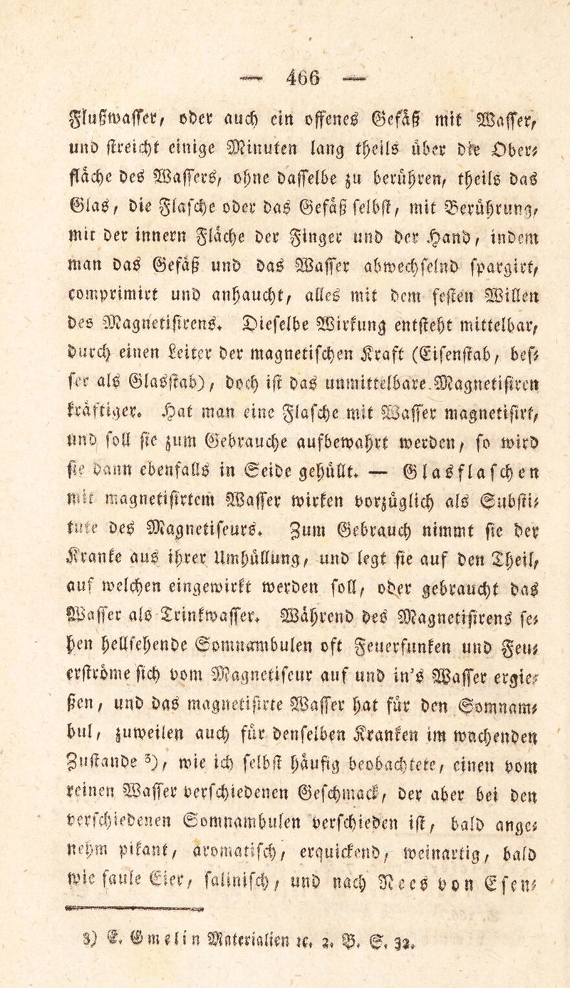 aw, AGG we Flußwaſſer, oder aud cin offences Gefaͤß mit Wafer, und fireicht cinige Minuten lang theils aber die Ober, flaͤche des Waffers, ohne daffelbe su beruͤhren, theils das Glas, die Flafde oder das Gefaͤß ſelbſt, mit Berdbrung, mit dev innern Flache dev Singer und der Hand, indem nan Das Gefas und das Waffer abwechſelnd ſpargirt, comprimirt und anhaucht, alles mit dem feſten Willen des Magnetiſirens. Dieſelbe Wirkung entſteht mittelbar, Durch einen Leiter Dev magnetiſchen Kraft (Eiſenſtab, befs fer alg Glasſtab), doch iff das unmittelbare Magnetifiren fraftiger. Hat man eine Slafhe mit Wafer magnetifirt, nd foll ſie zum Gebrauche aufbewahrt merden, fo twird fie Dann ebenfalls in Seide gehuͤllt. — Glasflaſchen mit magnetifirtem Waffer wirken vorzuͤglich als Subſti— tute Des Magnetifeuré. Sum Gebrauch nimmet fie dev Kranke aus ihrer Umhuͤllung, und legt fie auf den Sheil, auf melden eingewirkt werden foll, oder gebraucht das Wafer als Trinkwaſſer. Waͤhrend ded Magnetiſirens fes fen hellſehende Somnambulen oft Feuerfunken und Feu⸗ erſtroͤme ſich vom Magnetiſeur auf und in's Waſſer ergie— ßen, und das magnetiſirte Waſſer hat fix den Somname bul, zuweilen auch fir. denfelben Kranken im wachenden Zuſtande 8), wie ich ſelbſt haͤufig beobachtete, einen vom reinen Waſſer verſchiedenen Geſchmack, der aber bei den verſchiedenen Somnambulen verſchieden iſt, bald ange— nehm pikant, aromatiſch, erquickend, weinartig, bald wie faule Eier, ſaliniſch, und nach Nees von Efens : 
