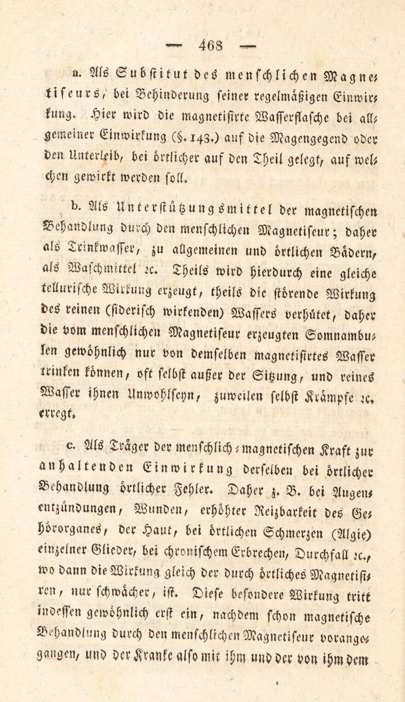 a. Als Subſtitut des menſchlichen Magne— tifeurs, bet Behinderung ſeiner regelmaͤßigen Einwir— kung. Hier wird die magnetiſirte Waſſerflaſche bei all⸗ gemeiner Einwirkung (5. 143.) auf die Magengegend oder den Unterleib, bei oͤrtlicher auf den Theil gelegt, auf wels chen gewirkt werden ſoll. b. Als Unterſtuͤtzung smittel der magnetiſchen Behandlung durch den menſchlichen Magnetiſeur; daher als Trinkwaſſer, zu allgemeinen und oͤrtlichen Baͤdern, alg Waſchmittel 2. Theils wird hierdurch eine gleiche telluriſche Wirkung erzeugt, theils die ſtoͤrende Wirkung des reinen (ſideriſch wirkenden) Waſſers verhuͤtet, daher die vom menſchlichen Magnetiſeur erzeugten Somnambu⸗ len gewoͤhnlich nur von demſelben magnetiſirtes Waſſer trinken koͤnnen, oft ſelbſt außer der Sitzung, und reines Waſſer ihnen Unwohlſeyn, zuweilen Kraͤmpfe rc, — c. Als Trager dev menſchlich⸗ magnetiſchen Kraft zur anhaltenden Einwirkung derſelben bei oͤrtlicher Behandlung oͤrtlicher Fehler. Daher z. B. bei Augens entzuͤndungen, Wunden, erhoͤhter Reizbarkeit des Ges hoͤrorganes, der Haut, bei drtliden Schmerzen (Ul gie) eingelner Glieder, bei chroniſchem Erbrechen, Durchfall rc, wo dann die Wirkung gleich der durch oͤrtliches Magnetifis ren, nur ſchwaͤcher, iſt. Dieſe beſondere Wirkung tritt indeſſen gewoͤhnlich erſt ein, nachdem ſchon magnetiſche Behandlung durch den menſchlichen Magnetiſeur vorange⸗ gangen, und der Kranke alſo mit ihm und der von ihm dem