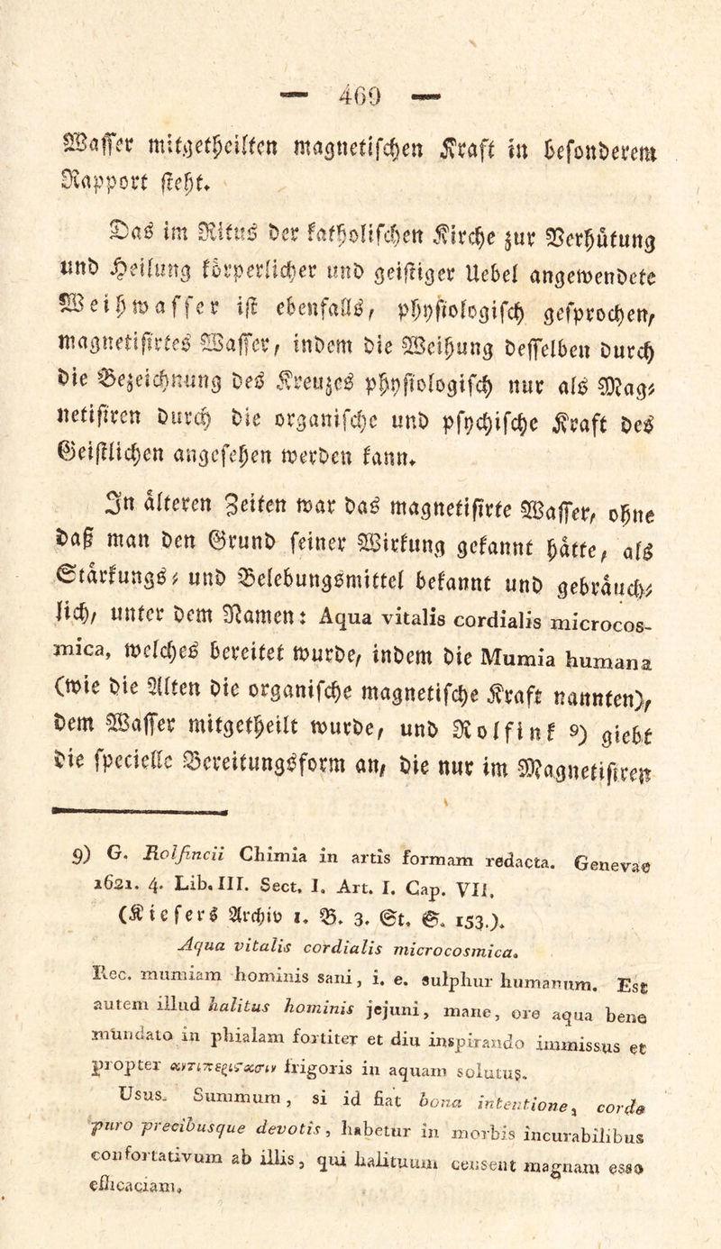 Waſſer mitgetheilten magnetifchen Kraft in beſonderem Rapport ſteht. Das im Ritus der katholiſchen Kirche zur Verhuͤtung und Heilung koͤrperlicher und geiſtiger Uebel angewendete Weihwaſſer iſt ebenfalls, phyfſiologiſch geſprochen, magnetiſirtes Waſſer, indem die Weihung deſſelben durch die Bezeichnung des Kreuzes phyſiologiſch nur als Mags netiſiren durch die organiſche und pſychiſche Kraft des Geiſtlichen angeſehen werden kann. In aͤlteren Zeiten war das magnetiſirte Waſſer, ohne daß man den Grund ſeiner Wirkung gekannt haͤtte, als Staͤrkungs⸗- und Belebungsmittel bekannt und gebraͤuch⸗ Jich, unter dem Namen: Aqua vitalis cordialis microcos- mica, welches bereitet tourde, indem dic Mumia humana (wie die Ulten die organiſche magnetiſche Kraft nannten), Dem Waffer mitgetheile wurde, und Molfink 9 giche Die ſpecielle OSeveitungsform any de nur im Magnetiſtren  9) G. Roifincii Chimia in artis formam rédacta. Genevae 2621. 4. Lib. HI. Sect, I, Art. I, Cap. VI, | (Riefers Archiv 1. B. 3. St, S. 153... Aqua vitalis cordialis microcosmica. Roc. mumiam ‘hominis sani, i. e. sulphur humanum. Ese autem illud halitus hominis jejuni, mane, ore aqua bene mundato in phialam fortiter et diu i inspirando immissus et propter avzinegsacw frigoris in aquam solutus. Usus. Summum, si id fiat bona intentione, corde ‘puro precibusque devotis , habetur in morbis incurabilibus confortativum ab illis, qua halituum ceusent magnam esso efhcaciam,