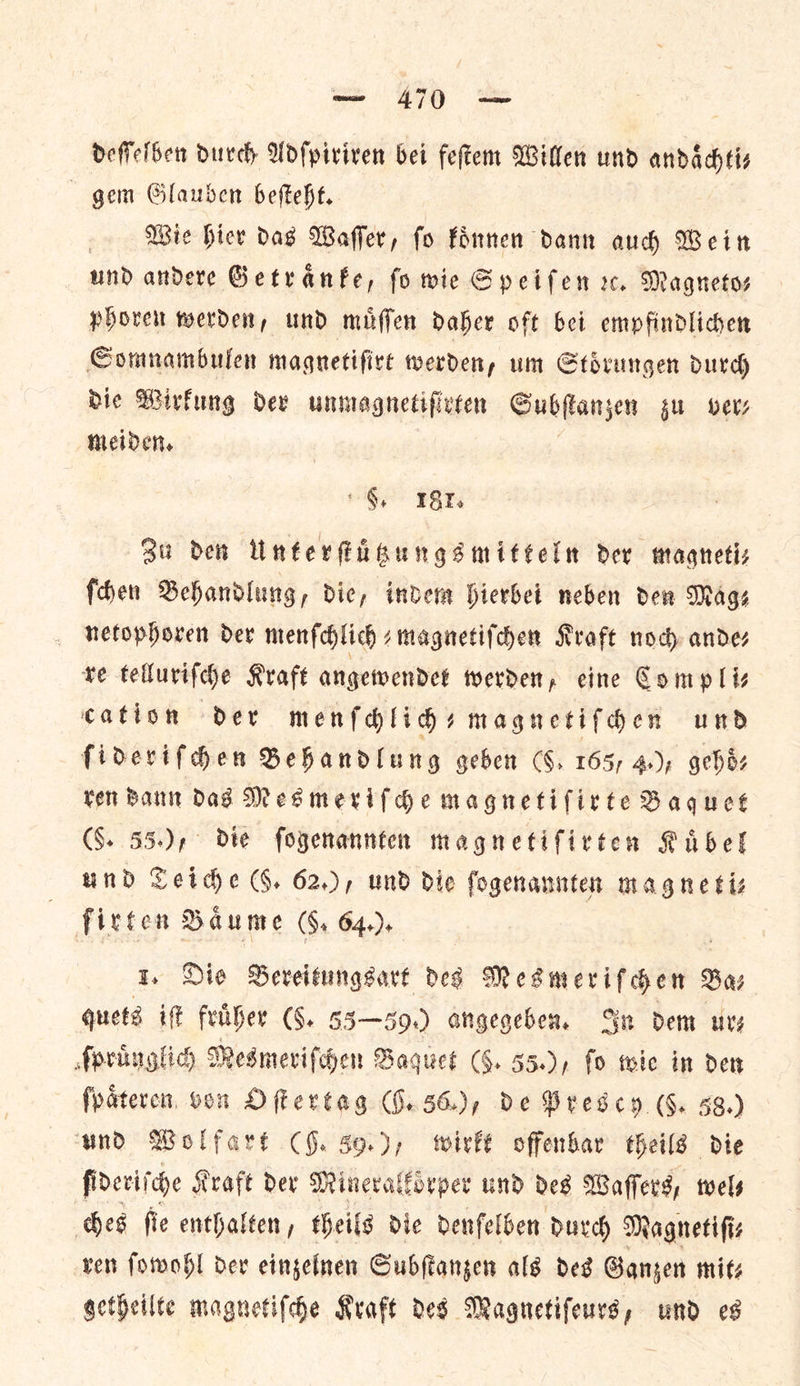 deſſelben Durch Adſpiriren bei feſtem Willen und andaͤchti— gem Glauben beſteht. Wie hier das Waſſer, ſo koͤnnen dann auch Wein und andere Getraͤnke, fo wie Speiſen rx. Magnetos phoren werden, und miffen Daher oft bet empfindlichen Comnambulen magnetifire werden, um Stoͤrungen durch die Wirkung dex unmagnetifivten Subſtanzen zu MeL? meiden. §, 1817. Su den Unterſtuͤtzungsmitteln dev magneti— ſchen Behandlung, Die, indem hierbei neben den Mage netophoren der menſchlich⸗magnetiſchen Kraft noch ande⸗ re telluriſche Kraft angewendet werden, eine Compliz cation dev menfdhlids magnetifdhen und fidevifdhen Sehandlung geben (6. 165, 4); gehoͤ⸗ rer Bann dad Mes merif de magnetiſirte Baquet (§. 55.), die fogenannten magnetifirten Rubel und Teiche (§. 62.), und die fogenannten magne tiz firten Baume (So 64.). 1, Die Bereitungsart des Mesmerifchens Ba⸗ quets iſt fruͤher (G. 55—59.) angegeben. In dem ur— ſpruͤnglich Mesmeriſchen Baquet (5. 55.), fo wie in den ſpaͤteren oon Oſtertag G. 56.), de Prescy (§. 38.) ſideriſche Kraft Dev Mineralkoͤrper und des Waſſers, twels ches fie enthalten, theils die denſelben durch Magnetiſi⸗ ven ſowohl dev einzelnen Subſtanzen als des Ganzen mits getheilte magnetiſche Kraft des Magnetiſeurs, und es