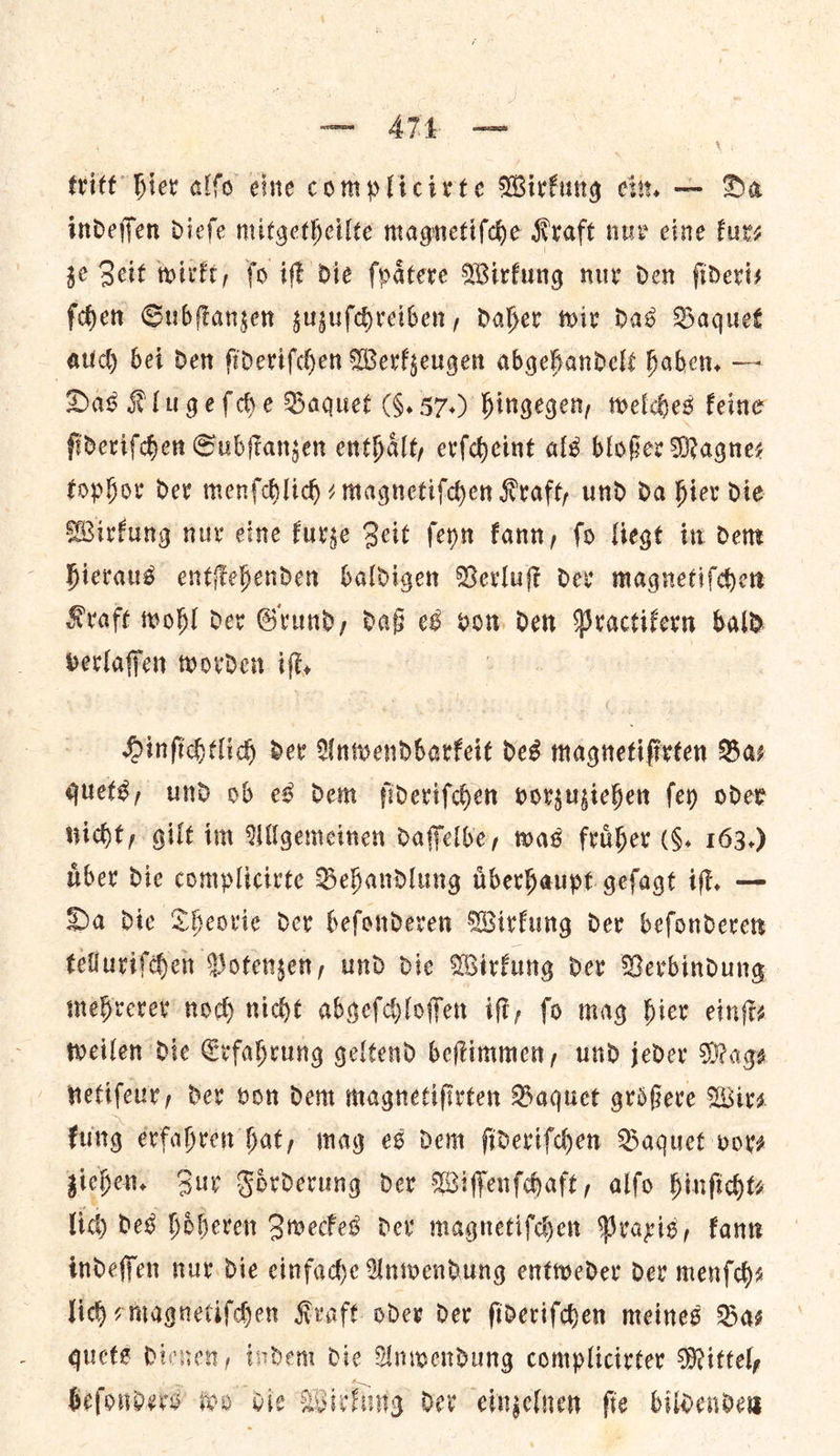 — ATL — tritt bier alfo eine complicirte Wirkung ein. — Da indeſſen dieſe mitgetheilte magnetiſche Kraft nur eine furs ze Zeit wirkt, ſo iſt die ſpaͤtere Wirkung nur den ſideri— ſchen Subſtanzen zuzuſchreiben, daher wir das Baquet auch bei den ſideriſchen Werkzeugen abgehandelt haben, — Das Klu geſche Baquet (§.57.) hingegen, welches feine ſideriſchen Subſtanzen enthalt, erſcheint als bloßer Magnes tophor dev menſchlich-magnetiſchen Kraft, und da hier die Wirfung nur eine kurze Beit feyn fann, fo liegt in dent Hieraus entſtehenden baldigen Verluſt dev magnetiſchen Kraft wohl dex Grund, daG eS vom den Practifern sal berlaffen worden if, Hinſichtlich dev Unwendbarkeit des magnetifirten Bas quets, und ob es dem ſideriſchen vorzuziehen fey oder nicht, gilt im Allgemeinen daffelbe, was fruͤher (8. 163.) ber die complicirte Behandlung Aberhaupt gefagt it. — Da die Theorie dev hefonderen Wirkung dev befonderers telluriſchen Potenzen, und die Wirkung dev Verbindung mehrerer nod) nicht abgefchloffen iff, fo mag bier einſt⸗ weilen Die Erfahrung geltend beftimmen, und jeder Mage netiſeur, der von dem magnetifirten Baquet groͤßere Wirs kung erfahren hat, mag es dem ſideriſchen Baquet vor⸗ ziehen. Buy Foͤrderung der Wiſſenſchaft, alſo hinſicht⸗ lich des hoͤheren Zweckes der magnetiſchen Praxis, kann indeſſen nur die einfache Anwendung entweder der menſch— lich⸗magnetiſchen Kraft oder dev ſideriſchen meines Bas quets dienen, indem die Anwendung complicirter Mittel, beſonders wo die Wirkung der einzelnen ſte bildenden