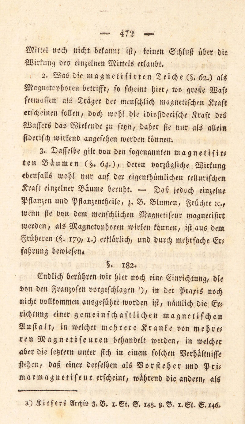 Mittel noch nicht bekannt iſt, keinen Schluß liber Dic Wirfung des eingelnen Mittels erlaubt. | 2 Was die magnetifirten Teiche CG, 62.) als Magnetophoren betrifft, fo ſcheint hier, wo groge Wafs ſermaſſen als Trager dev menſchlich magnetifden Kraft erſcheinen follen, doch wohl die idioſideriſche Kraft des Wafers das Wirkende gu ſeyn, daher fie nur als allein fidevifd) wirkend angefehen werden koͤnnen. 3. Daffelbe gilt von den ſogenannten magnetifirs ten Baͤumen (§. 64.), deren vorzuͤgliche Wirkung ebenfalls wohl nur auf dev eigenthimliden telluriſchen Kraft cingelner Baume beruht. — Daß jedoch eingelne Pflanzen und Pflangentheile, z. B. Blumen, Fruͤchte rap wenn fie von Dem menſchlichen Magnetifeur magnetiſirt werden, als Magnetophoren wirken koͤnnen, iſt aus dem Fruͤheren (§. 179, 1.) erklaͤrlich, und pd mebrfache Er; fabrung bewiefens | . 182, Endlich) beruͤhren wir hier nod cine Einrichtung, die on den Grangofen vorgeſchlagen ), im dex Praxis nog nicht vollkommen ausgefuͤhrt worden iff, naͤmlich die Er—⸗ richtung einer gemeinſchaftlichen magnetiſchen Anſtalt, in welcher mehrere Kranke von mehre— ten Magnetiſeuren behandelt werden, in welder aber die letztern unter ſich in einem ſolchen Verhaͤltniſſe ſtehen, daß einer derſelben als Vorſteher und Pri— marmagnetiſeur erſcheint, waͤhrend die andern, als  xz) K i ¢ fe rs Archiv 3. B. 1. St. G. 148. 8. B. I, Gt. S. 146,