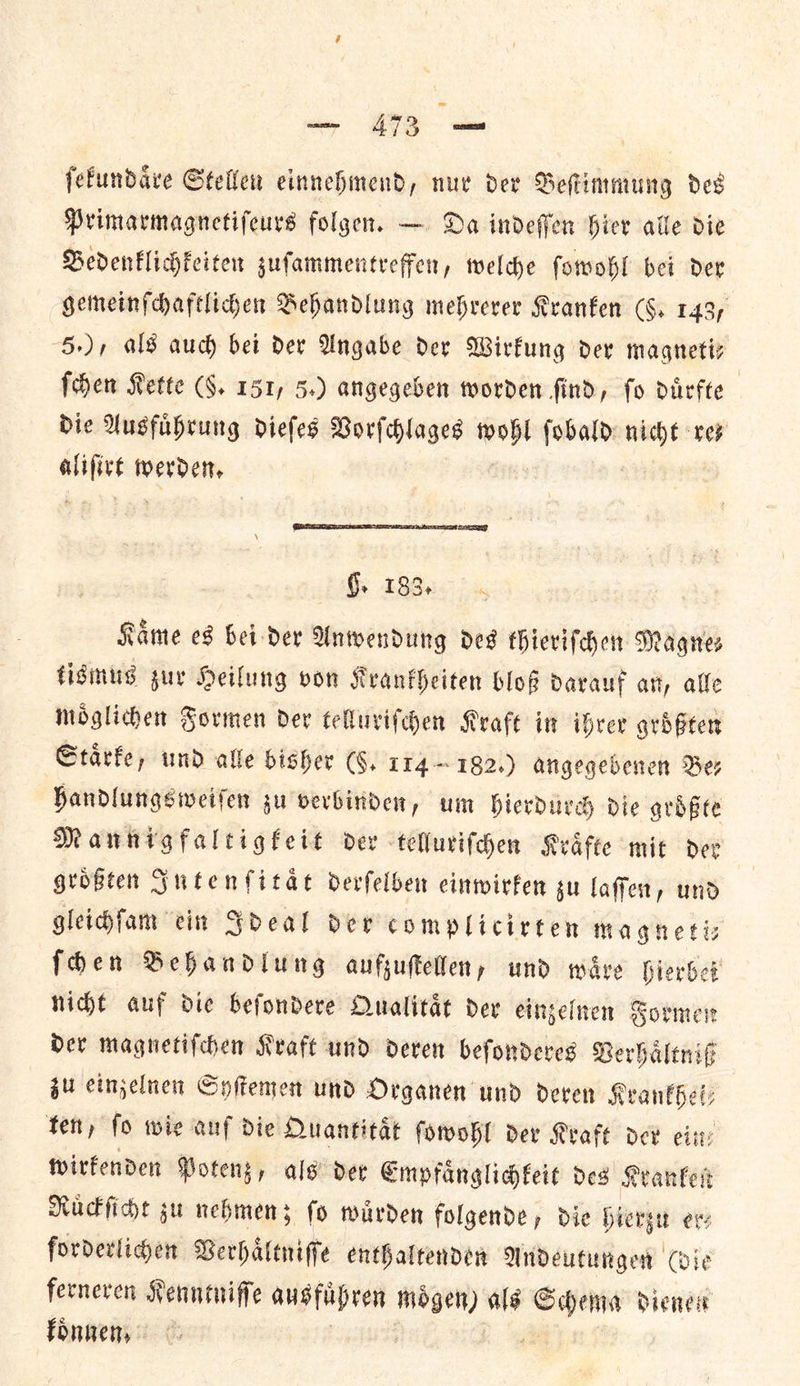 ſekundaͤre Stellen einnehmend, nur dev Beſtimmung ded Primarmagnetifeurs folgen. — Da indeffen Hier alle die Bedenklichkeiten sufammentreffer, welche ſowohl bei der gemeinſchaftlichen Behandlung mehrerer Kranken CS. 143; 5+), als auch bet dev Angabe dey Wirfung dev magnetiy ſchen Rette (§. 151, 5.) angegeben worden find, fo duͤrfte Die Ausfuͤhrung dieſes Vorſchlages or fobald: mig rey ee Werder, Gy £90367, Kame es bei der Anwendung des thieriſchen Magnes tismus zur Heilung von Krankheiten bloß darauf an, alle moͤglichen Formen der telluriſchen Kraft in ihrer groͤßten Staͤrke, und alle bisher (§. 174~182.) angegebenen Ber handlungsweiſen zu verbinden, um hierdurch die groͤßte Manknigfaltigkeit dev telluriſchen Kraͤfte mit der groͤßten Intenſitaͤt derſelben einwirken gu laſſen, und gleichſam ein Ideal der complicirten magneti— ſchen Behandlung aufzuſtellen, und wave hierbet nicht auf die beſondere Qualitaͤt der einzelnen Formen der magnetiſchen Kraft und deren beſonderes Verhaͤltniß zu einzelnen Syſtemen und Organen und deren Krankhei⸗ ten, fo wie anf die Quantitaͤt ſowohl der Kraft dev ein: wirfenden Potens, als der Empfaͤnglichkeit des Kranken Ruͤckſicht gu nehmen; ſo wurden folgende, die hierzu ery forderlichen Verhaͤltniſfe enthaltenden Andeutungen (die ferneren Kenntniſſe ausfuͤhren moͤgen) als — pi dienen koͤnnen.