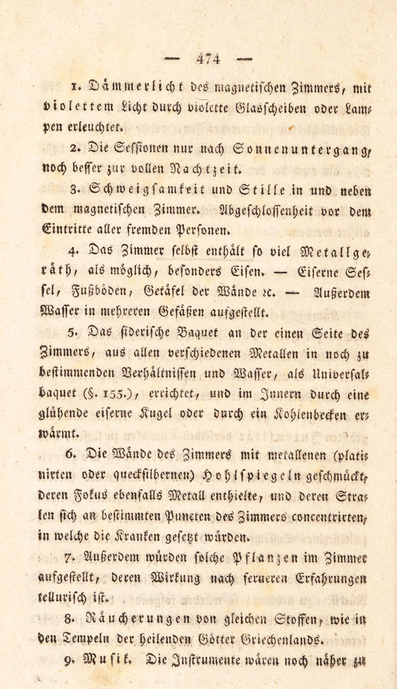 1. Dammecli ge ves magnetiſchen Qimmers, mit Hiolettem Lice durch violette Glasſcheiben oder Lame pen erleuchtet. | ⸗ 2. Die Seſſionen nur ides — —— noch beſſer zur vollen Nachtzeit. 3. Schweigſamkeit und Stille in und wits Hem magnetifchen Zimmer. WAbgefdloffenheit oor den Cintritte aller fremden Perfonen, 4, Das Zimmer felbe enthalt fo viel Metall ge rath, als miglid, befonders Eiſen. — Eiſerne Sef fel, Fußboͤden, Getafel der Wande x. — Außerdem Waffer in mebreven Gefafen aufgeſtellt. 5. Das fiderifche Baquet an der cinen Seite deg Zimmers, aus allen verſchiedenen Metallen in nod gu beftimmenden Verhaltniffen und Waffer, als Univerfaly baquet (§. 155.) , evvichtet, und im Innern durd eine glubende eiferne Kugel oder durd ein Kohlenbecken evs waͤrmt. ra | Avy 6, Die Wande des Zimmers mit mecallenen (platiz nirten oder quectfilbernen) Hohlſpiegeln geſchmuͤckt, Deven Fokus ebenfalls Metall enthielte, und deren Stras len fic) an beſtimmten Puneten des Zimmers concentricteny in welde die Kranken geſetzt warden 7 Außerdem wuͤrden ſolche Pflanzen im immer aufgeſtellt, deren Wirkung nach ferneren et telluriſch iſt. 8. — von gleichen Stoffen, wie it den Tempeln dev Heilenden Goͤtter Griedenlands.. g Muli, Die Inſtrumente waren now naͤher zu