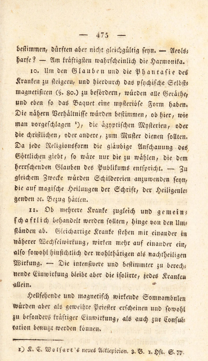 beſtimmen, diirften aber niche gleichguͤltig ſeyn. — Aeols— harfe? — Am kraͤftigſten wahrſcheinlich die Harmonika. 10. Um den Glauben und die Phantaſie deg Kranken ju ſteigern, und hierdurd das pſychiſche Selbſt⸗ magnetiſtren (§. Bo.) gu befoͤrdern, wuͤrden alle Geraͤthe— und eben fo das Baquet cine myſterioͤſe Form Haber Die nahern Verhaltniffe warden Geftimmen, ob hier, wie Man vorgefdlagen *), die agyptifchen Myfterien, oder Die chriſtlichen, oder andere, sum Muſter dienen follten. Da jede MNeligionsform die glaͤubige Unfhauung des Gottliden giebt; fo wave nur die su waͤhlen, die dem Herrfdyenden Glauben des Publifums entſpricht. — Qu gleichem Swede warden Sdildercien anzuwenden feyry Dic auf magiſche Deilungen der Schrift, dex Heiligente: gender ꝛc. BSezug hatter. | 11, Ob mehrere Kranke zugleich und gemein: ſchaftlich behandelt werden follten, Hinge oon den Um⸗ fianden ab. Gleichartige Kranke ſtehen mit cinander int naherer Wechſelwirkung, wirken mehr auf einander ein, alſo ſowohl hinſichtlich der wohlthaͤtigen als nachtheiligen Wirkung. — Die intenſivere und beſtimmter ju berechs nende Einwirkung bleibt aber die ifolirte, jedes Kranken allein. * Hellſehende und magnetifch witkende Somnambulen wuͤrden aber als geweihte Prieſter erſcheinen und ſowohl zu beſonders kraͤftiger Einwirkung, als aud gue Conſul⸗ tation benuge werden fonnen, )  EIRENE 1) HK, ©. Vo lfart’s neues Asklepieion. 3B x Hf. GS. 77.