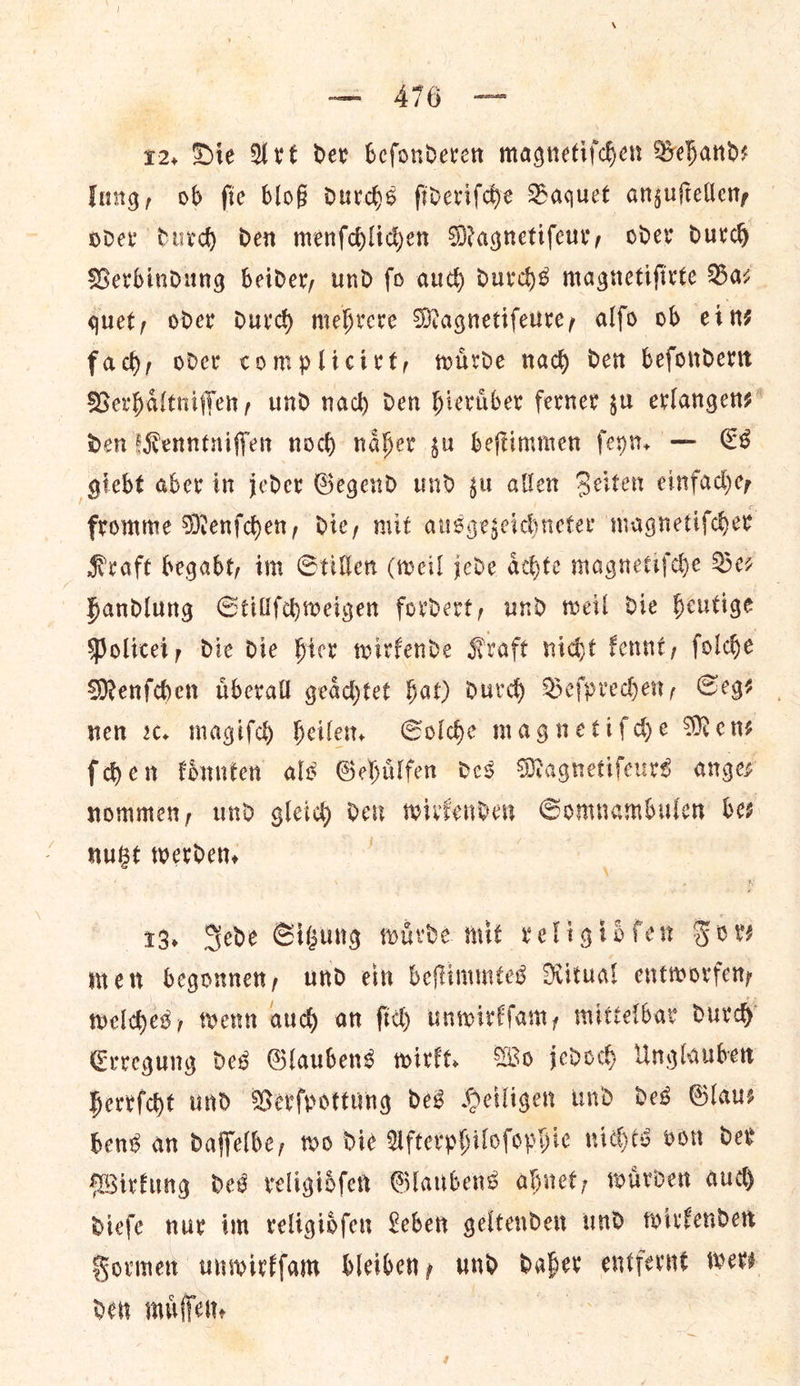 = 46 — x2, Die Are der befonderen magnetiſchen Behands Inng, ob fie bloß durchs fiderifdye Baquet anjuftelleny vder durch den menſchlichen Magnetiſeur, oder durch Verbindung beider, und fo aud) durchs magnetiſirte Baz quet, oder durch mehrere Magnetiſeure, alſo ob eins fach, oder complicirt, wuͤrde nach den beſondern Verhaͤltniſſen, und nach den hieruͤber ferner zu erlangen⸗ den Kenntniſſen noch naͤher zu beſtimmen ſeyn. — Es giebt aber in jeder Gegend und gu aller Seiten einfache, fromme Menfchen, die, mit ausgezeichneter magnetiſcher Kraft begabt, im Stillen (weil jede aehte magnetiſche Bez handlung Stillſchweigen fordert, und weil die heutige Policei, Die die Hier wirfende Kraft nide kennt, foldhe Menſchen uͤberall geachtet hat) durch Beſprechen, Seg⸗ nen ꝛc. magiſch heilen. Golde magnetiſche Mens ſchen koͤnnten als Gehuͤlfen des Magnetiſeurs anger nommen, und gleich den wirkenden Somnambulen bes nutzt werden, 13. Sede Sigung wirde mit veligiofen For men begonnen, und ein beſtimmtes Ritual entworfery welches, wenn auch at ſich unwirffam, mittelbar durch Erregung des Glaubens wirkt. Wo jedoch Unglauben herrſcht und Verſpottung des Heiligen und des Glaus bens an daſſelbe, wo die Afterphiloſophie nichts von der Wirkung des veligidsfen Glaubens ahnet, wuͤrden auch dieſe nur im religioͤſen Leben geltenden und wirkenden Formen unwirkſam bleiben, und daher entfernt wer— den muͤſſen. Terie