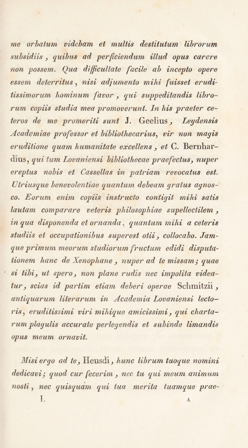 r me orbatum videbam et multis destitutum librorum subsidiis , quibus ad perficiendum illud opus carere non possem. Qua difficultate facile ab incepto opere essem deterritus, nisi adjumento mihi fuisset erudi- tissimorum hominum favor , qui suppeditandis libro- rum copiis studia mea promoverunt. In his praeter ce- teros de me promeriti sunt J. Geelius^ Leydensis Academiae professor et bibliothecarius, vir non magis eruditione quam humanitate excellens , et G. Bernliar- dius? qui tum Lovaniensi bibliothecae praefectus, nuper ereptus nobis et Cassellas in patriam revocatus est. Utriusque benevolentiae quantum debeam gratus agnos- co. Eorum enim copiis instructo contigit mihi satis lautam comparare veteris philosophiae supellectilem, in qua disponenda et ornanda, quantum mihi a ceteris studiis et occupationibus super est otii , collocabo. Jam- que primum meorum studiorum fructum edidi disputa- tionem hanc de Xenophane , nuper ad te missam $ quae si tibi, ut spero, non plane rudis nec impolita videa- tur, scias id partim etiam deberi operae Sclimitzii antiquarum literarum in Academia Lovaniensi lecto- ris ? eruditissimi viri mihique amicissimi, qui charta- rum plagulis accurate perlegendis et subinde limandis opus meum ornavit. Misi ergo ad te, Heusdi ^ hunc librum tuoque nomini dedicavi; quod cur fecerim , nec tu qui meum animum nosti, nec quisquam, qui tua merita tuam que prae-