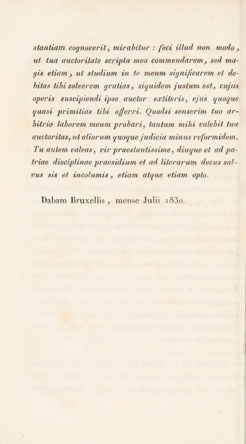 stantiam cognoverit , mirabitur : feci illud non modo > ut tua auctoritate scripta mea commendarem> sed ma- gis etiam > ut studium in te meum significarem et de- bitas tibi solverem gratias , siquidem justum est > cujus operis suscipiendi ipse auctor ex Uteris, ejus quoque quasi primitias tibi offerri. Quodsi senserim tuo ar- bitrio laborem meum probari? tantum mihi valebit tua auctoritas, ut aliorum quoque judicia minus reformidem. Tu autem valeas ? vir praestantissime ? diuque et ad pa- triae disciplinae praesidium et ad Hierarum decus sal- vus sis et incolumis, etiam atque etiam opto. Dabam Bruxellis, mense Julii i83o.