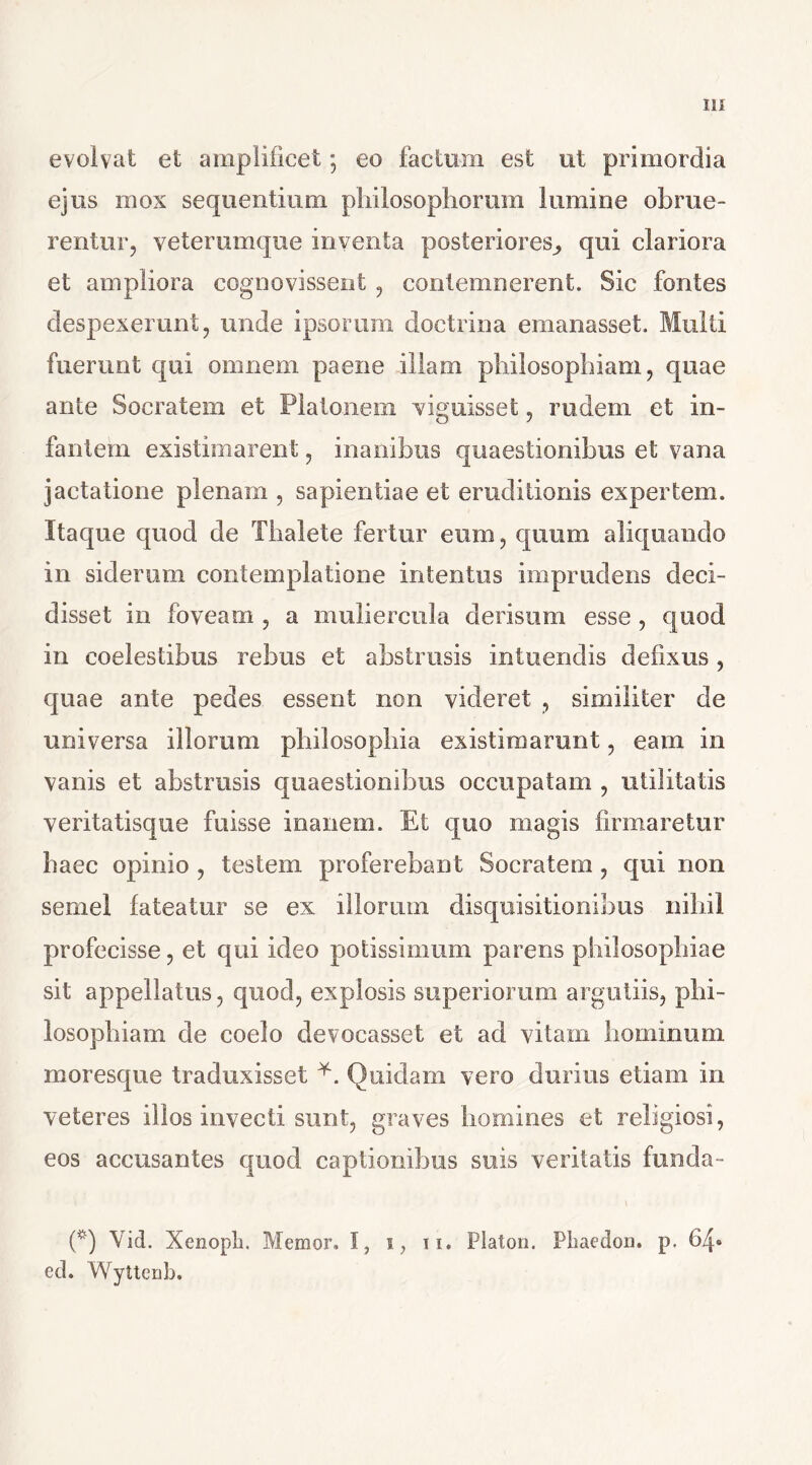 evolvat et amplificet; eo factum est ut primordia ejus mox sequentium philosophorum lumine obrue- rentur, veterumque inventa posteriores,, qui clariora et ampliora cognovissent , contemnerent. Sic fontes despexerunt, unde ipsorum doctrina emanasset. Multi fuerunt qui omnem paene illam philosophiam, quae ante Socratem et Platonem viguisset, rudem et in- fantem existimarent, inanibus quaestionibus et vana jactatione plenam , sapientiae et eruditionis expertem. Itaque quod de Thalete fertur eum, quum aliquando in siderum contemplatione intentus imprudens deci- disset in foveam , a muliercula derisum esse , quod in coelestibus rebus et abstrusis intuendis defixus, quae ante pedes essent non videret , similiter de universa illorum philosophia existimarunt, eam in vanis et abstrusis quaestionibus occupatam , utilitatis veritatisque fuisse inanem. Et quo magis firmaretur haec opinio , testem proferebant Socratem , qui non semel fateatur se ex illorum disquisitionibus nihil profecisse, et qui ideo potissimum parens philosophiae sit appellatus, quod, explosis superiorum argutiis, phi- losophiam de coelo devocasset et ad vitam hominum moresque traduxisset Quidam vero durius etiam in veteres illos invecti sunt, graves homines et religiosi, eos accusantes quod captionibus suis veritatis funda- (*) (*) Vid. Xenopli. Memor, I, i, ii, Platon. Phaedon, p. 64« ed. Wyttenb.