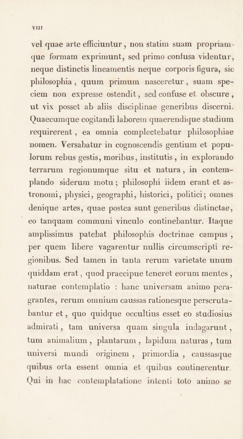 vel quae arte efficiuntur , non stafcim suam propriam- que formam exprimunt, sed primo confusa videntur, neque distinctis lineamentis neque corporis figura, sic philosophia , quum primum nasceretur , suam spe- ciem non expresse ostendit, sed confuse et obscure , ut vix posset ab aliis disciplinae generibus discerni. Quaecumque cogitandi laborem quaerendique studium requirerent , ea omnia complectebatur philosophiae nomen. Versabatur in cognoscendis gentium et popu- lorum rebus gestis, moribus, institutis, in explorando terrarum regionumque situ et natura, in contem- plando siderum motu; philosophi iidern erant et as- tronomi, physici, geographi, historici, politici; omnes denique artes, quae postea sunt generibus distinctae, eo tanquam communi vinculo continebantur. Itaque amplissimus patebat philosophis doctrinae campus , per quem libere vagarentur nullis circumscripti re- gionibus. Sed tamen in tanta rerum varietate unum quiddam erat, quod praecipue teneret eorum mentes , naturae contemplatio : hanc universam animo pera- grantes, rerum omnium caussas rationesque perscruta- bantur et, quo quidque occultius esset eo studiosius admirati, tam universa quam singula indagarunt , tum animalium , plantarum , lapidum naturas , tum universi mundi originem , primordia , caussasque quibus orta essent omnia et quibus continerentur. Qui in hae contemplatatione intenti toto animo se