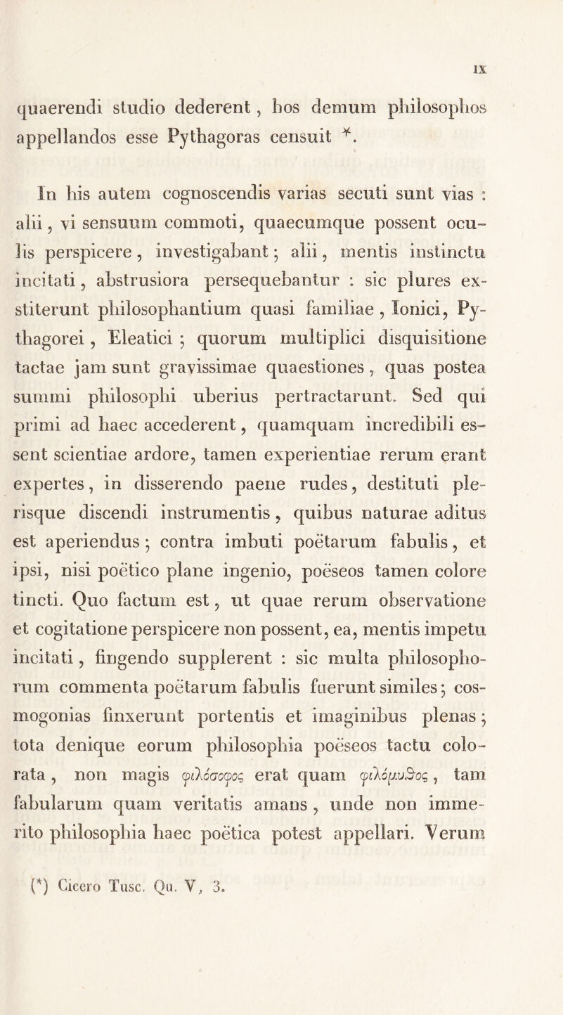 quaerendi studio dederent, bos demum philosophos appellandos esse Pythagoras censuit *. In his autem cognoscendis varias secuti sunt vias : alii, vi sensuum commoti, quaecumque possent ocu- lis perspicere , investigabant; alii, mentis instinctu incitati, abstrusiora persequebantur : sic plures ex- stiterunt pbilosopbantium quasi familiae , Ionici, Py- thagorei , Eleatici ; quorum multiplici disquisitione tactae jam sunt gravissimae quaestiones , quas postea summi philosophi uberius pertractarunt» Sed qui primi ad haec accederent, quamquam incredibili es- sent scientiae ardore, tamen experientiae rerum erant expertes, in disserendo paene rades, destituti ple - risque discendi instrumentis , quibus naturae aditus est aperiendus *, contra imbuti poetarum fabulis, et ipsi, nisi poetico plane ingenio, poeseos tamen colore tincti. Quo factum est, ut quae rerum observatione et cogitatione perspicere non possent, ea, mentis impetu incitati, fingendo supplerent : sic multa philosopho- rum commenta poetarum fabulis fuerunt similes; cos- mogonias finxerant portentis et imaginibus plenas; tota denique eorum philosophia poeseos tactu colo- rata , non magis yiloatm; erat quam yilopvSoc,, tam fabularum quam veritatis amans , unde non imme- rito philosophia haec poetica potest appellari. Verum (*) Cicero Tuse, Qu. V, 3.