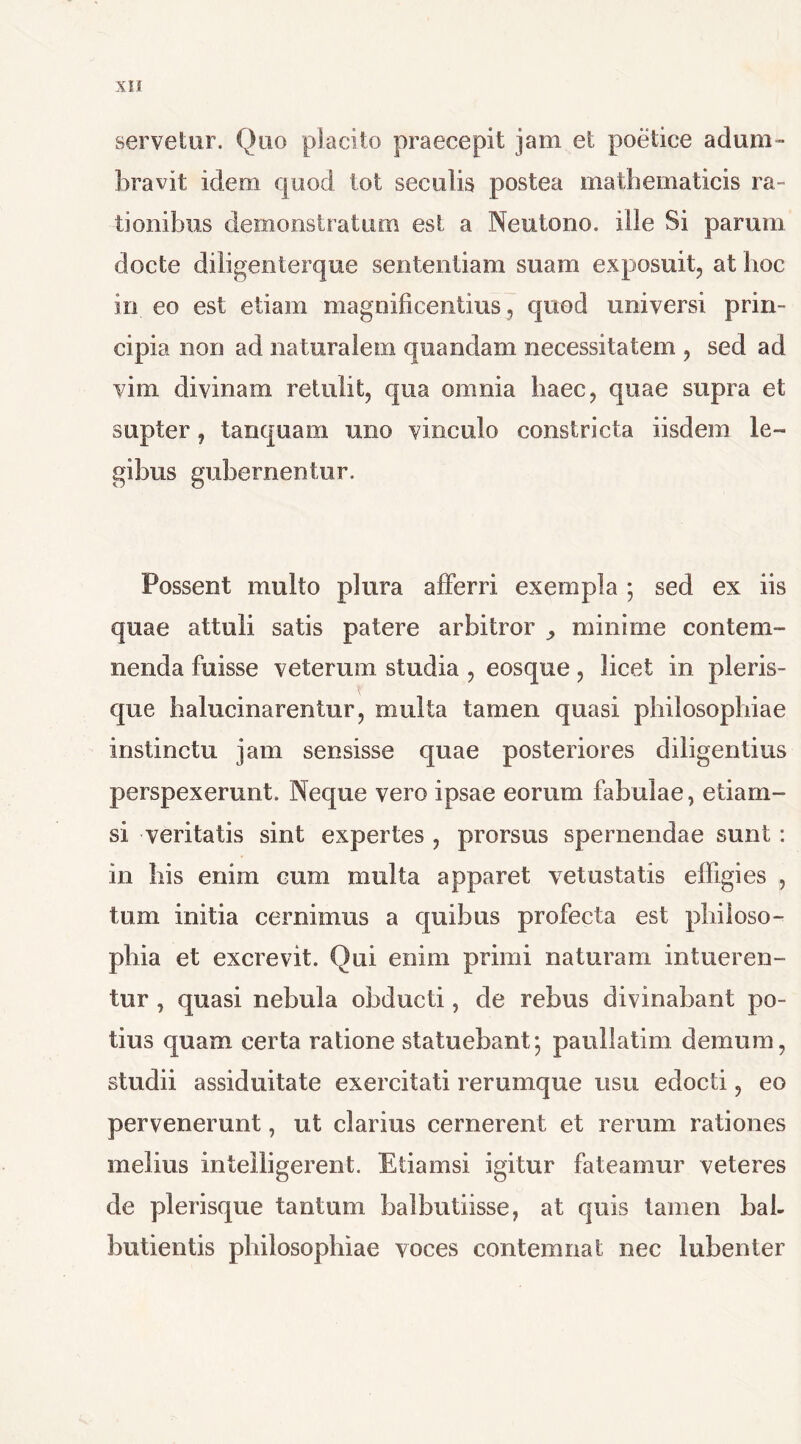 SII servetur. Quo placito praecepit jam et poetice adum- bravit idem quod tot seculis postea mathematicis ra- tionibus demonstratum est a Neutono. ille Si parum docte diligenterque sententiam suam exposuit, at hoc in eo est etiam magnificentius, quod universi prin- cipia non ad naturalem quandam necessitatem , sed ad vim divinam retulit, qua omnia haec, quae supra et supter, tamquam uno vinculo constricta iisdem le- gibus gubernentur. Possent multo plura afferri exempla ; sed ex iis quae attuli satis patere arbitror ,, minime contem- nenda fuisse veterum studia , eosque, licet in picris- que baluci narentur, multa tamen quasi philosophiae instinctu jam sensisse quae posteriores diligentius perspexerunt. Neque vero ipsae eorum fabulae, etiam- si veritatis sint expertes , prorsus spernendae sunt : in bis enim cum multa apparet vetustatis effigies , tum initia cernimus a quibus profecta est philoso- phia et excrevit. Qui enim primi naturam intueren- tur , quasi nebula obducti, de rebus divinabant po- tius quam certa ratione statuebant; paullatim demum, studii assiduitate exercitati rerumque usu edocti, eo pervenerunt, ut clarius cernerent et rerum rationes melius intelligerent. Etiamsi igitur fateamur veteres de plerisque tantum balbutiisse, at quis tamen bal- butientis philosophiae voces contemnat nec lubenter