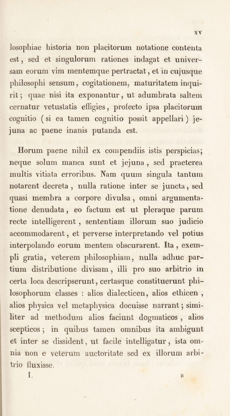 losophiae historia non placitorum notatione contenta est, sed et singulorum rationes indagat et univer- sam eorum vim mentemque pertractat, et in eu jusque philosophi sensum, cogitationem, maturitatem inqui- rit; quae nisi ita exponantur, ut adumbrata saltem cernatur vetustatis effigies, profecto ipsa placitorum cognitio (si ea tamen cognitio possit appellari) je- juna ac paene inanis putanda est. Horum paene nihil ex compendiis istis perspicias; neque solum manca sunt et jejuna , sed praeterea multis vitiata erroribus. Nam quum singula tantum notarent decreta , nulla ratione inter se juncta, sed quasi membra a corpore divulsa , omni argumenta- tione denudata, eo factum est ut pleraque parum recte intelligerent , sententiam illorum suo judicio accommodarent, et perverse interpretando vel potius interpolando eorum mentem obscurarent. Ita , exem- pli gratia, veterem philosophiam, nulla adhuc par- tium distributione divisam, illi pro suo arbitrio in certa loca descripserunt, certasque constituerunt phi- losophorum classes : alios dialecticen, alios ethicen , alios physica vel metaphysica docuisse narrant; simi- liter ad methodum alios faciunt dogmaticos , alios scepticos ] in quibus tamen omnibus ita ambigunt et inter se dissident, ut facile intelligatur, ista om- nia non e veterum auctoritate sed ex illorum arbi- trio fluxisse. B