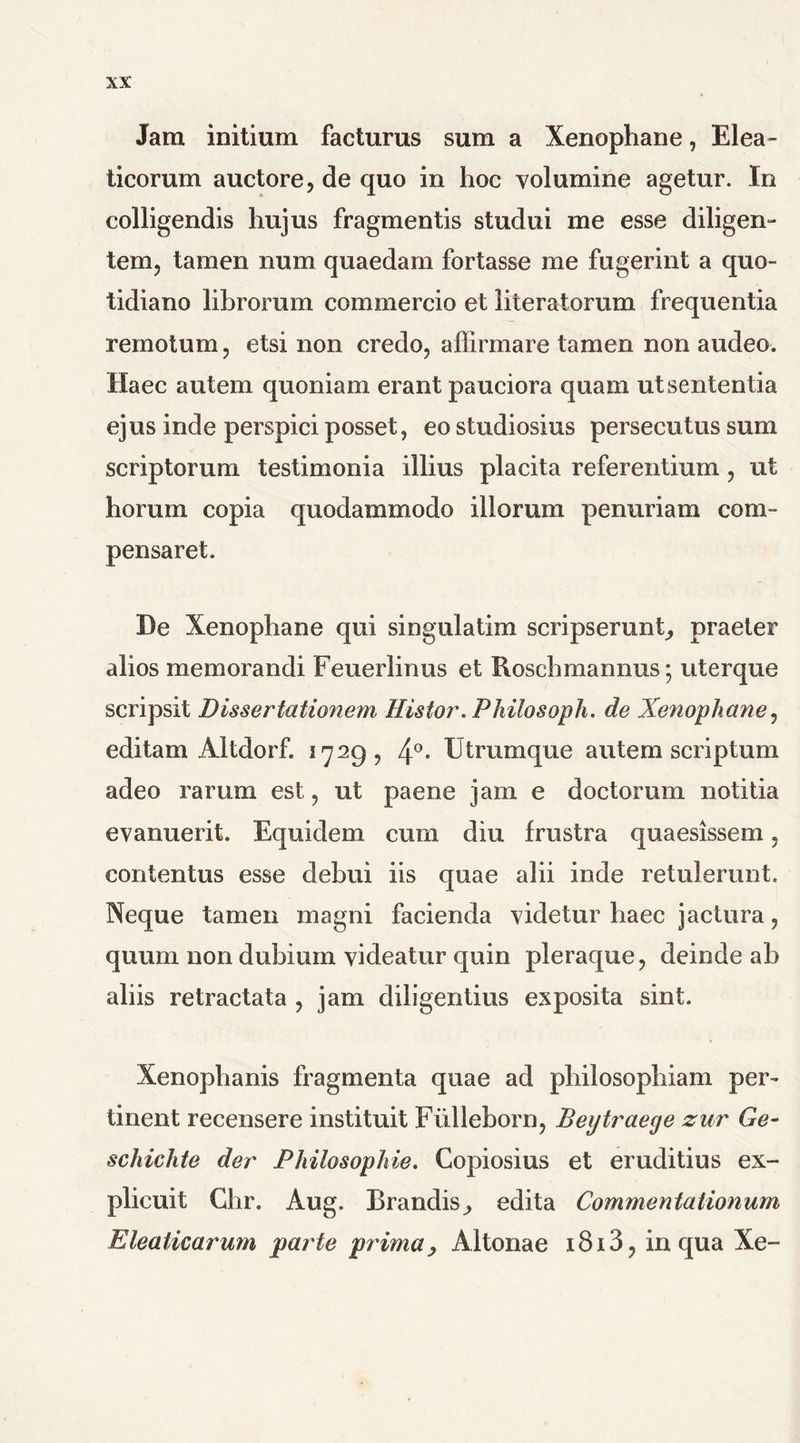 Jam initium facturus sum a Xenophane, Elea- ticorum auctore, de quo in hoc volumine agetur. In colligendis hujus fragmentis studui me esse diligen- tem, tamen num quaedam fortasse me fugerint a quo- tidiano librorum commercio et iiteratorum frequentia remotum, etsi non credo, affirmare tamen non audeo. Haec autem quoniam erant pauciora quam ut sententia ejus inde perspici posset, eo studiosius persecutus sum scriptorum testimonia illius placita referentium, ut horum copia quodammodo illorum penuriam com- pensaret. De Xenophane qui singulatim scripserunt, praeter alios memorandi Feuerlinus et Rosch mannus; uterque scripsit Dissertationem Eistor. Philosoph. de Xenophane, editam AItdorf. 1729, 4°* Utrumque autem scriptum adeo rarum est, ut paene jam e doctorum notitia evanuerit. Equidem cum diu frustra quaesissem, contentus esse debui iis quae alii inde retulerunt. Neque tamen magni facienda videtur haec jactura, quum non dubium videatur quin pleraque, deinde ab aliis retractata , jam diligentius exposita sint. Xenophanis fragmenta quae ad philosophiam per- tinent recensere instituit Fiilleborn, Beytraege zur Ge- schichte der Philosophie. Copiosius et eruditius ex- plicuit Chr. Aug. Brandis^ edita Commentationum Eleaticarum parte prima y Altonae i8i3, in qua Xe-