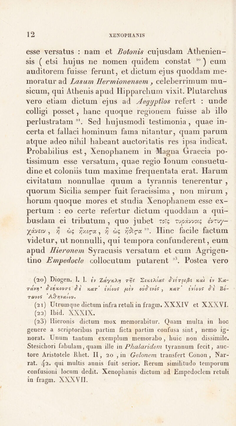 esse versatos : nam et Botonis cujusdam Athenien- sis ( etsi hujus ne nomen quidem constat 20 ) eum auditorem fuisse ferunt, et dictum ejus quoddam me- moratur ad Lasum Hermionensem , celeberrimum mu- sicum, qui Athenis apud Hipparchum vixit. Plutarchus vero etiam dictum ejus ad Aegyptios refert : unde colligi posset, hanc quoque regionem fuisse ab illo perlustratam 2I. Sed hujusmodi testimonia , quae in- certa et fallaci hominum fama nitantur, quam parum atque adeo nihil habeant auctoritatis res ipsa indicat. Probabilius est, Xenophanem in Magna Graecia po- tissimum esse versatum, quae regio Ionum consuetu- dine et coloniis tum maxime frequentata erat. Harum civitatum nonnullae quum a tyrannis tenerentur , quorum Sicilia semper fuit feracissima , non mirum , horum quoque mores et studia Xenophanem esse ex- pertum : eo certe refertur dictum quoddam a qui- busdam ei tributum, quo jubet zolg zuptxvvotg ivzvy- yjkveiv , ■/] ug yjxi^a, rj ug 22. Hinc facile factum videtur, ut nonnulli, qui tempora confunderent, eum apud Hiet'onem Syracusis versatum et cum Agrigen- tino Empedocle collocutum putarent 2\ Postea vero (20) Diogen. I. I. iy zdyKXvi tc&vvi ’ A/ ytcoutre 3 e kcit tvlovs pcev ravo5 A&vivcitov, ^tzrpifit xoi) iv Koz- OV^iVOS , X.0IT tVlOVS A e Bo- (21) Utrum que dictum infra retuli in fragm. XXXIV et XXXVI. (22) Ibid. XXXIX. (23) Hieronis dictum mox memorabitur. Quam multa in boc genere a scriptoribus partim licta partim confusa sint , nemo ig- norat. Unum tantum exemplum memorabo, huic non dissimile. Stesichori fabulam, quam ille in Phalaridem tyrannum fecit, auc- tore Aristotele Rhet. II, 20 , in Gelonem transfert Conon , Nar- rat. 42. qui multis annis fuit serior. Rerum similitudo temporum confusioni locum dedit. Xenophanis dictum ad Empedoclem retuli in fragm. XXXVII.