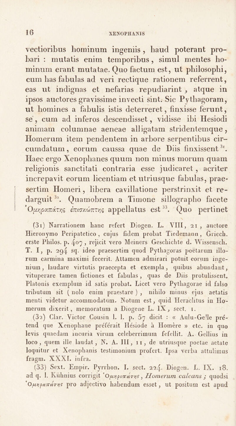 vectioribus hominum ingeniis , haud poterant pro- bari : mutatis enim temporibus, simul mentes ho- minum erant mutatae. Quo factum est, ut philosophi, cum has fabulas ad veri rectique rationem referrent, eas ut indignas et nefarias repudiarint 9 atque in ipsos auctores gravissime invecti sint. Sic Pythagoram, ut homines a fabidis istis deterreret, finxisse ferunt, se , cum ad inferos descendisset, vidisse ibi Hesiodi animam columnae aeneae alligatam stridentemque ? Homerum item pendentem in arbore serpentibus cir- cumdatum, eorum caussa quae de Diis finxissent 31. Haec ergo Xenophanes quum non minus morum quam religionis sanctitati contraria esse judicaret , acriter increpavit eorum licentiam et utriusque fabulas, prae- sertim Homeri, libera cavillatione perstrinxit et re- darguit 3\ Quamobrem a Timone sillographo facete ’Q[j.rjpxTrAz'/jq entaKwnTYiq appellatus est33. Quo pertinet N (3i) Narrationem hanc refert Diogen. L. VIII, 21 , auctore Hieronymo Peripatetico , cujus fidem probat Tiedemann, Griech. erste Philos. p. 407 , rejicit vero Meiners Geschichte d. Wissensch. T. I, p. 294 sq. ideo praesertim quod Pythagoras poetarum illo- rum carmina maximi fecerit. Attamen admirari potuit eorum inge- nium 5 laudare virtutis praecepta et exempla, quibus abundant, vituperare tamen fictiones et fabulas , quas de Diis protulissent. Platonis exemplum id satis probat. Licet vero Pythagorae id falso tributum sit ( nolo enim praestare ) , nihilo minus ejus aetatis menti videtur accommodatum. Notum est, quid Heraclitus in Ho- merum dixerit, memoratum a Diogene L. IX, sect. 1. (82) Clar. Victor Cousin 1. 1. p. 5i dicit : a Aulu-Gelle pre- tend que Xenophane preferait Hesiode a Homere » etc. in quo levis quaedam incuria virum celeberrimum fefellit. A. Gellius in loco, quem ille laudat, N. A. 111, 11, de utriusque poetae aetate loquitur et Xenophanis testimonium profert. Ipsa verba attulimus fragrn. XXXI. infra. (33) Sext. Empir. Pyrrhon. I. sect. 224. Diogen. L. IX. 18. ad q, 1. Kiihnius corrigit ' Oftvj ponar ys, Homerum calcans ,* quodsi 'ojutipot7rctTt]f pro adjectivo habendum esset, ut positum est apud