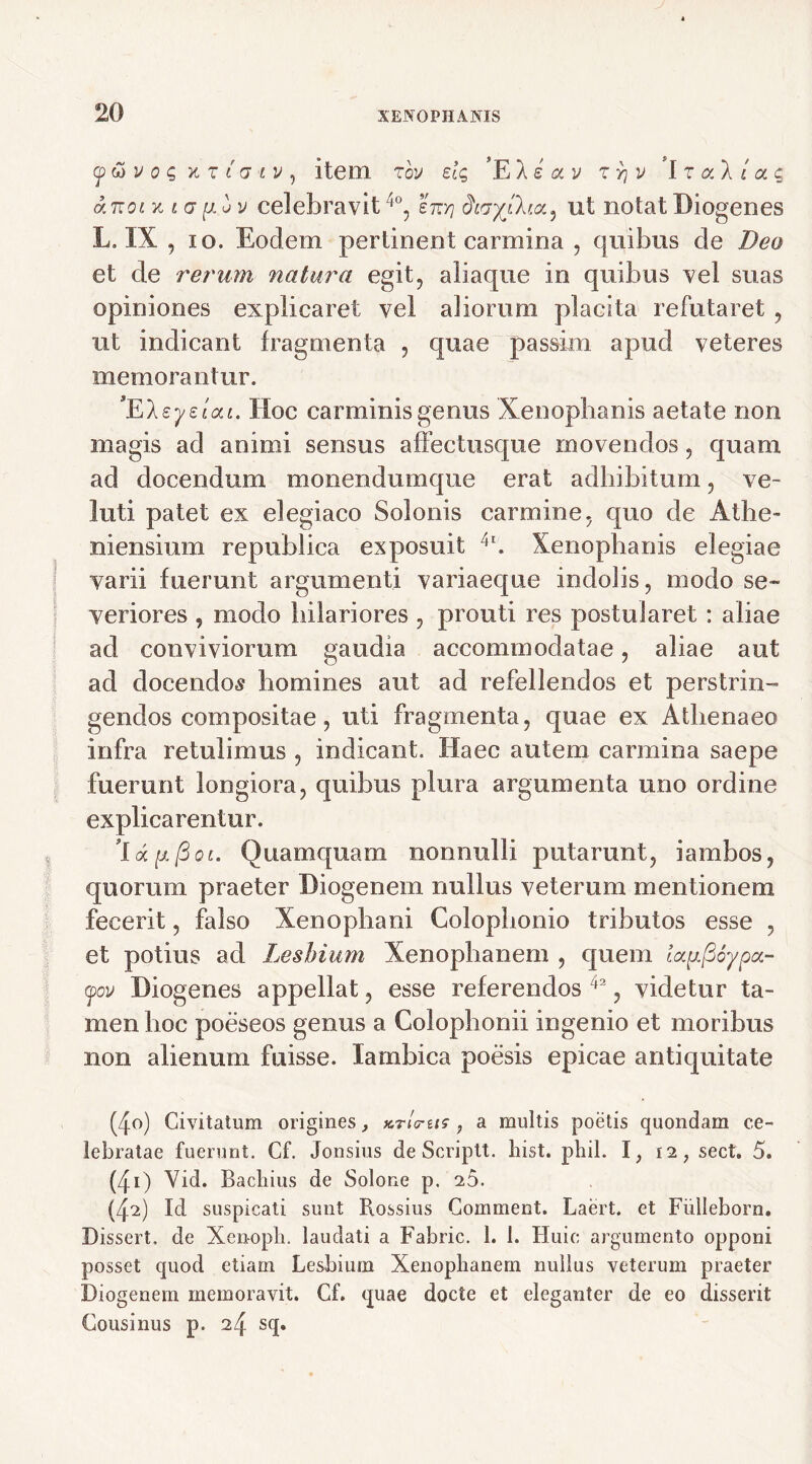 ywi/o? xt t a iv , item r ov elq 'E 1 e a v z yj v ’l z ocl i a c aztoi Kiaptiv celebravit 4°, ettxj ut notat Diogenes L, IX , io. Eodem pertinent carmina , quibus de Deo et de rerum natura egit, aliaque in quibus vel suas opiniones explicaret vel aliorum placita refutaret , ut indicant fragmenta , quae passirn apud veteres memorantur. *EIsyeiai. Hoc carminis genus Xenophanis aetate non magis ad animi sensus affectusque movendos, quam ad docendum monendumque erat adbibitum, ve- luti patet ex elegiaco Solonis carmine, quo de Athe- niensium re pubi i ea exposuit 'r. Xenophanis elegiae varii fuerunt argumenti variaeque indolis, modo se- veriores , modo hilariores , prouti res postularet: aliae ad conviviorum gaudia accommodatae, aliae aut ad docendos homines aut ad refellendos et perstrin- gendos compositae, uti fragmenta, quae ex Athenaeo infra retulimus , indicant. Haec autem carmina saepe fuerunt longiora, quibus plura argumenta uno ordine explicarentur. Quamquam nonnulli putarunt, iambos, quorum praeter Diogenem nullus veterum mentionem fecerit, falso Xenophani Colophonio tributos esse , et potius ad Lesbium Xenophanem , quem lau(36yp(x- (pcv Diogenes appellat, esse referendos 42, videtur ta- men hoc poeseos genus a Colophonii ingenio et moribus non alienum fuisse. Iambica poesis epicae antiquitate (40) Civitatum origines, ktLus ? a multis poetis quondam ce- lebratae fuerunt. Cf. Jonsius de Scriptt. hist. phil. I, 12 ? sect. 5. (41) Vid. Bachius de Solone p. 26. (42) Id suspicati sunt Rossius Comment. Laert. et Fiilleborn. Dissert. de Xen-opli. laudati a Fabric. 1. 1. Huic argumento opponi posset quod etiam Lesbium Xenophanem nullus veterum praeter Diogenem memoravit. Cf. quae docte et eleganter de eo disserit Cousinus p. 24 sq.