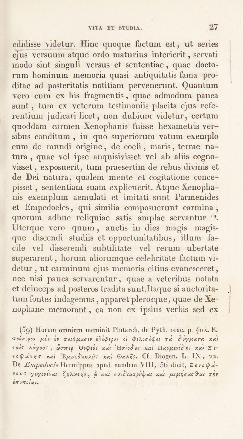 edidisse videtur. Hinc quoque factum est, ut series ejus versuum atque ordo maturius interierit, servati modo sint singuli versus et sententiae , quae docto- rum hominum memoria quasi antiquitatis fama pro- ditae ad posteritatis notitiam pervenerunt. Quantum vero cum ex his fragmentis , quae admodum pauca sunt , tum ex veterum testimoniis placita ejus refe- rentium judicari licet, non dubium videtur, certum quoddam carmen Xenophanis fuisse hexametris ver- sibus conditum , in quo superiorum vatum exemplo cum de mundi origine, de coeli, maris, terrae na- tura , quae vel ipse anquisivisset vel ah aliis cogno- visset , exposuerit, tum praesertim de rebus divinis et de Dei natura, qualem mente et cogitatione conce- pisset , sententiam suam explicuerit. Atque Xenopha- nis exemplum aemulati et imitati sunt Parmenides et Empedocles, qui similia composuerunt carmina , quorum adhuc reliquiae satis amplae servantur A Uterque vero quum , auctis in dies magis magis- que discendi studiis et opportunitatibus^ illum fa- cile vel disserendi subtilitate vel rerum ubertate superarent, horum aliorumque celebritate factum vi- detur, ut carminum ejus memoria citius evanesceret, nec nisi pauca servarentur, quae a veteribus notata - et deinceps ad posteros tradita sunt.Itaque si auctorita- j tum fontes indagemus , apparet plerosque, quae de Xe- nophane memorant, ea non ex ipsius verbis sed ex f (59) Horum omnium meminit. Piutarcli. de Pyth. orae. p, 402* E* 7rporspov (ttv iv Trorjftotcrtv e^eCp^pov ol Cf)iX6cro(poi rei froypczTco x.ett tovs XoyouS , acrsrtp Op(peuS noti H<rloci'os kui UczpfUVi^VjS kos,( S e- voCpuvris ycou Y.p.m&ox.hqs kmi Cf. Diogen. L. IX, 22. De Emjpedocle Hermippus apud eundem V1II; 56 dicit, Eevocpd- vous yeyovtvoci (^yXooTrjv, m kcu o-vv^iarpL^/cit xcu pip,v\<rtt,cr$rcM ryv t7r07T0l0iV,