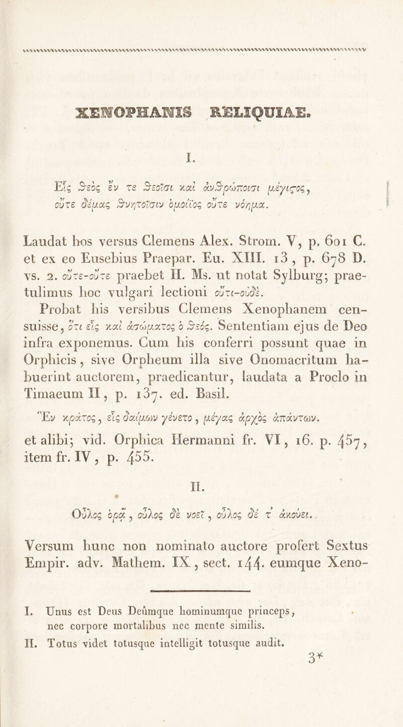 VVVVVVV%AJVVVVVVVVVVVVWVVVVVV^^^^'V^VVV%A^AA^VVVV/WVVVVVVVWVVVVVVVVVVVVVVXVVVlA^VVVVV\'VV\»VVV XENOPHANIS RELIQUIAE. I. JLlq Seoq ev zs SeoXai xcd avBpdmoiijt pJyL^cq , ouze dip.aq SvyjTfiGiv bpiouoq ouze v6yp.cc. Laudat hos versus Clemens Alex. Strorn. V, p. 601 C. et ex eo Eusebius Praepar. Eu. XIII. i3 , p. 6^8 D. vs. 2. oSze-ouze praebet H. Ms. ut notat Sylburg; prae- tulimus hoc vulgari lectioni cuzi-ovds. Probat bis versibus Clemens Xenophanem cen- suisse, ozl e\g xal aaupzzog b Ssoq. Sententiam ejus de Deo infra exponemus. Cum bis conferri possunt quae in Orphicis, sive Orpheum illa sive Onomacritum ha- buerint auctorem, praedicantur, laudata a Proclo in Timaeum II, p. i3^. ed. Basii. 'Ev updzog, sic, dcupm yivezo , piyaq ccpybq auccvzttv. et alibi; vid. Orphica Hermanni fr. ¥1, 16. p. 4^7? item fr. IV , p. 453- II. Qvloc, opa , ouloq de voe~, ouloq di z axovet. Versum hunc non nominato auctore profert Sextus Empir. adv. Matliem. IX, sect. 144- eumque Xeno- I. Unus est Deus Deumque liominumque princeps, nec corpore mortalibus nec mente similis. II. Totus videt totusque intelligit totusque audit. 3*