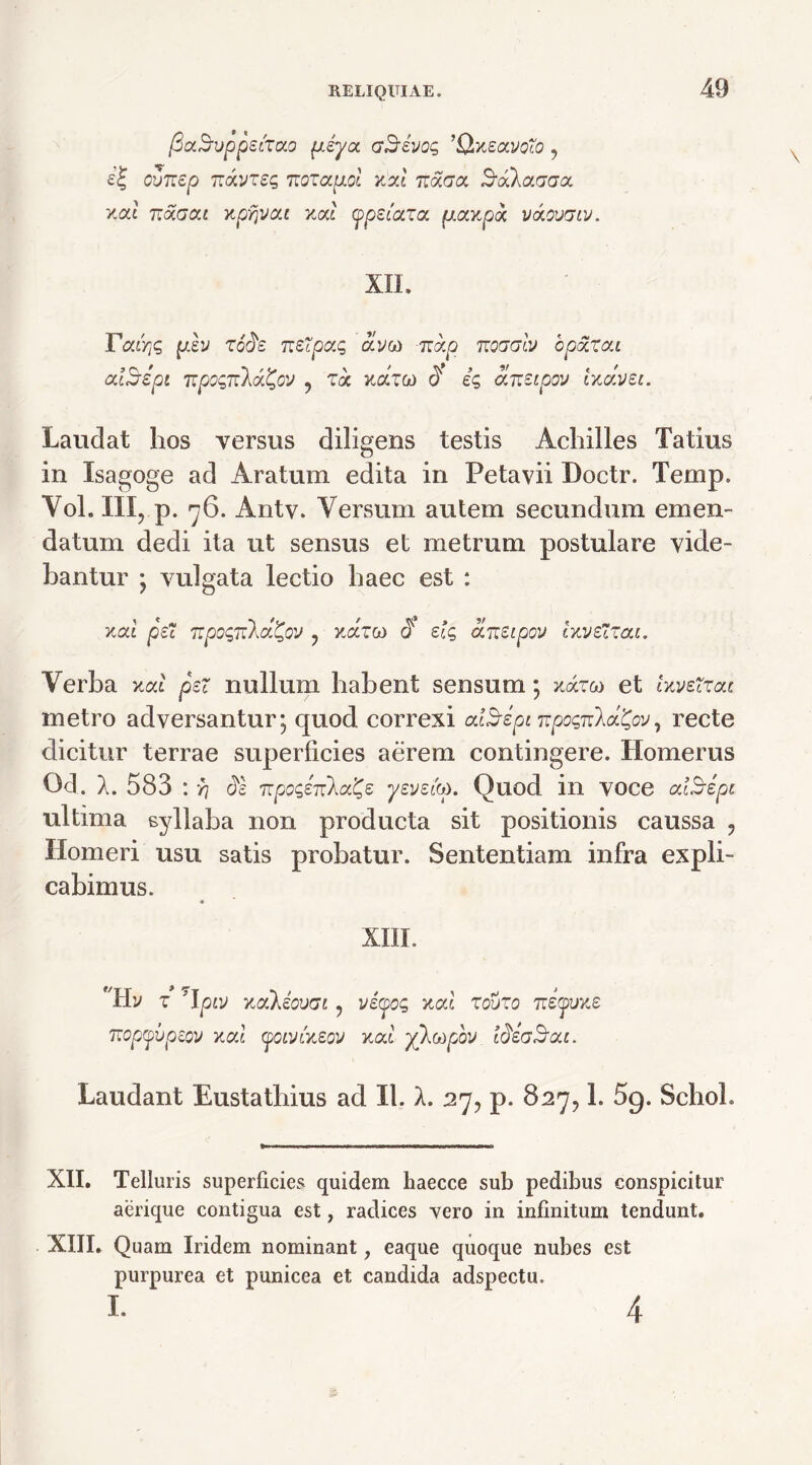fiaSvppeizao peya aSevog ’Q,x£avoTo, cvTrep mxvzeg izozccpol tizi ticLgol SuAaaaa xac iz^aca xpr\VCLi xcd (ppsiaxa, puxKpck v&ovgiv. XII. ratris plv zode Tztfpctq ay« grap noaaiv bpoixcu criSspi Ttpognla&v , Ta xarw <? es aneipov ixc/.vei. Laudat hos versus diligens testis Achilles Tatius in Isagoge ad Aratum edita in Petavii Doctr. Temp. Vol. III, p. 76. Antv. Versum autem secundum emen- datum dedi ita ut sensus et metrum postulare vide- bantur ; vulgata lectio haec est : xal pe TtpogrtkoL^QV ? xarco J elg aneipov IxveXzai. Verba xcd per nullum habent sensum; xarw et Uvetzotc metro adversantur; quod correxi cdSipi ^pognla^ov, recte dicitur terrae superficies aerem contingere. Homerus Od. X. 583 : % ds npoge^a^e yeveito. Quod in voce ctlSepi ultima syllaba non producta sit positionis caussa , Homeri usu satis probatur. Sententiam infra expli- cabimus. « XIII. f/Hy z Tpvj xockeovai, veyog xcd zouzo Tceauxe Ttopyvpeov xcri (poivineov xcd yhoipov taezBc/j. Laudant Eustatbius ad II. A. 27, p. 827,1. 5g. SchoL XII. Telluris superficies quidem haecce sub pedibus conspicitur aerique contigua est, radices vero in infinitum tendunt. XIII. Quam Iridem nominant, eaque quoque nubes est purpurea et punicea et candida adspectu. I. 4