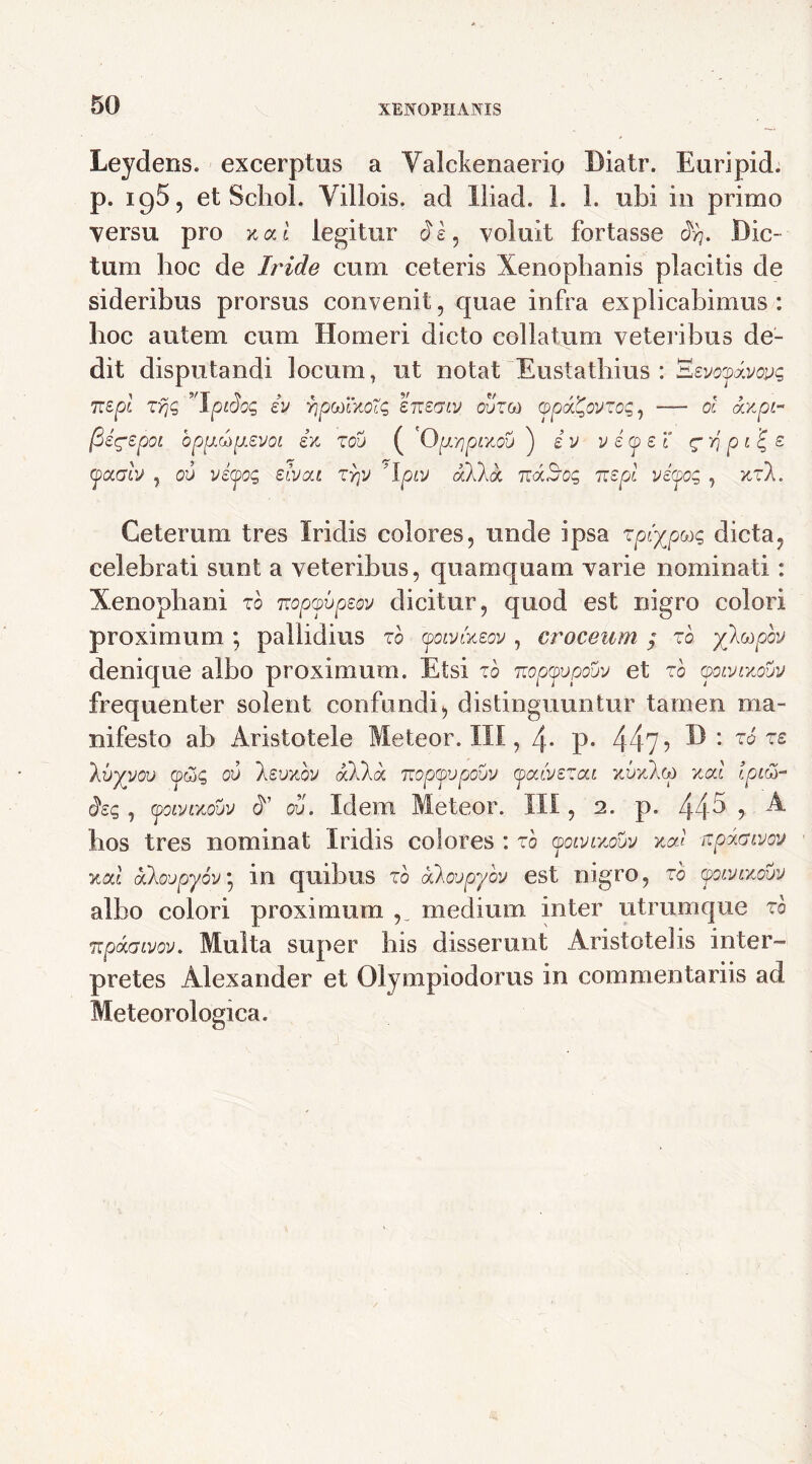 Leydens. excerptos a Yalckenaerio l)iatr. Euripid. p. 195, et Schol. Yillois. ad lliad. 1. 1. ubi io primo versu pro mi legitur di, voluit fortasse orr Dic- tum hoc de Iride cum ceteris Xenophanis placitis de sideribus prorsus convenit, quae infra explicabimus : hoc autem cum Homeri dicto collatum veteribus de- dit disputandi locum, ut notat Eustathius : 'Ezvoyxvoyc, 7xzpl zyjq ’Tpiloc, iv YjptoivoHq snecriv ouzco cppx^ovzoq, — ol ccvpi- (Sig-spoL bpp.topL.evoi iv zou ( '0pL^pivov ) iv vicpei <gyj p«| z yaab , ov viyoq zlvai zry 'Ipiv aXka ztxBoc, ztzpl vipoq , vz\. Ceterum tres Iridis colores, unde ipsa zpiypaq dicta, celebrati sunt a veteribus, quamquam varie nominati: Xenophani to nopyvpeov dicitur, quod est nigro colori proximum ; pallidius zh yoivfazov , croceum $ zo yltopov denique albo proximum. Etsi zo Tiopyvpouv et zb qqlvlvouv frequenter solent confundi, distinguuntur tamen ma- nifesto ab Aristotele Meteor. III, 4- P- 44?? D: zb zz kbyyoo <pc3<; 00 'kzvvbv alia, n'optpvpouv qpaivzzai vvvlco val Ipiti- dzq, (poivLvouv X oi). Idem Meteor. III, 2. p. 445 , A hos tres nominat Iridis colores : zb yoivivouv val apxavov val aloupyov • in quibus zb alovpyov est nigro, zb yoLVivovv albo colori proximum medium inter utrumque zb Tzpaaivov. Multa super his disserunt Aristotelis inter- pretes Alexander et Olympiodorus in commentariis ad Meteorologica.