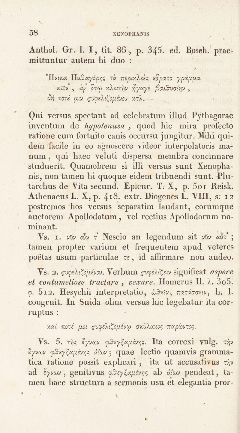 Anthol. Gr. 1. I, tit. 86 , p. 345. ed. Bpseh. prae - mittuntur autem hi duo :  • J.' , / 'U.VLY,a ITvSayopyjc, zb nspLxXsbq sSpa.ro y pappa. ksZv y icp oT&) TtkeiTYjV vjyays flovSvGcyjv 7 . &q zore [JJ.V gv(pe7.i%opivou zr*A. Qui versus spectant ad celebratum illud Pythagorae inventum de hypotenusa quod hic mira profecto ratione cum fortuito canis occursu jungitur. Mihi qui- dem facile in eo agnoscere videor interpolatoris ma- num , qui haec veluti dispersa membra concinnare studuerit. Quamobrem si illi versus sunt Xenopha- nis, non tamen hi quoque eidem tribuendi sunt. Plu- tarchus de Vita secund. Epicur. T. X, p. 5oi Reisk. Athenaeus L. X, p. 4I6. extr. Diogenes L. VIII, s. 12 postremos hos versus separ atim laudant, eorumque auctorem Apollodotum, vel rectius Apollodorum no- minant. Vs. 1. vvv ovv z Nescio an' legendum sit vvx avz \ tamen propter varium et frequentem apud veteres poetas usum particulae zs, id affirmare non audeo. Vs. 2. evyeh&pivov. Verbum gv<peM£eiv significat aspere et contumeliose tractare vexare. Homerus II. A. 3o5. <p. 512. Hesychii interpretatio, wS-erv, nazaacrsiv, h. 1. congruit. In Suida olim versus hic legebatur ita cor- ruptus : xat' noze poi cpj(peh£opev(j> crxvlaKoq izapiovzog. Vs. 5. ZYjq s-yvuv <pSrey%apevYjq. Ita correxi vulg. zrp syvwv (p$eyZ<xpevY)$ dtitov \ quae lectio quamvis gramma- tica ratione possit explicari , ita ut accusativus zy]v ad syvcov , genitivus cyBsy^apsvYjq ab atorv pendeat, ta- men haec structura a sermonis usu et elegantia pror-