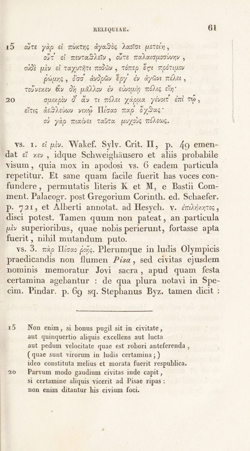 i5 ovze yotp et tructa dyotBog laotGi pezeiY] , out et TtevzaS-leXv , ovze nodatapocvVYiv , cude pev et zayvzyjzt noUtiv , zonsp egi npoztpov pcoptYjg , o'aa avdp&v epy iv ay&vt izekei , zovvexev &v oVj pdXkov ev e-uvopc/} 7rdX«s £«V 20 cjpihtpbv d civ zt nolet X<xppa. yevotz ini rq> , ern? asSlevttv vr/.(p Utaao nap oySag' ov yap ntatvet zavza pv^ovc, nolevyg. vs. i. el plv. Wakef. Sylv. Crit. II, p. 49 emen- dat ei xev , idque Schweigbausero et aliis probabile visum , quia mox in apodosi vs. 6 eadem particula repetitur. Et sane quam facile fuerit bas voces con- fundere ? permutatis literis K et M, e Bastii Com- ment. Palaeogr. post Gregorium Corinth. ed. Scliaefer. p. 721, et Alberti annotat, ad Hesych. v. irtihjKYizoQ, disci potest. Tamen quum non pateat, an particula pev superioribus, quae nobis perierunt, fortasse apta fuerit, nihil mutandum puto. vs. 3. nap Itiaao poYjtPlerumque in ludis Olympicis praedicandis non flumen Pisa , sed civitas ejusdem nominis memoratur Jovi sacra , apud quam festa certamina agebantur : de qua plura notavi in Spe- cim. Pindar. p. 69 sq. Stephanus Byz. tamen dicit : 15 Non enim, si bonus pugil sit in civitate , aut quinquertio aliquis excellens aut lucta aut pedum velocitate quae est robori anteferenda , ( quae sunt virorum in ludis certamina ; ) ideo constituta melius et morata fuerit respublica* 20 Parvum modo gaudium civitas inde capit, si certamine aliquis vicerit ad Pisae ripas : non enim ditantur bis civium foci.