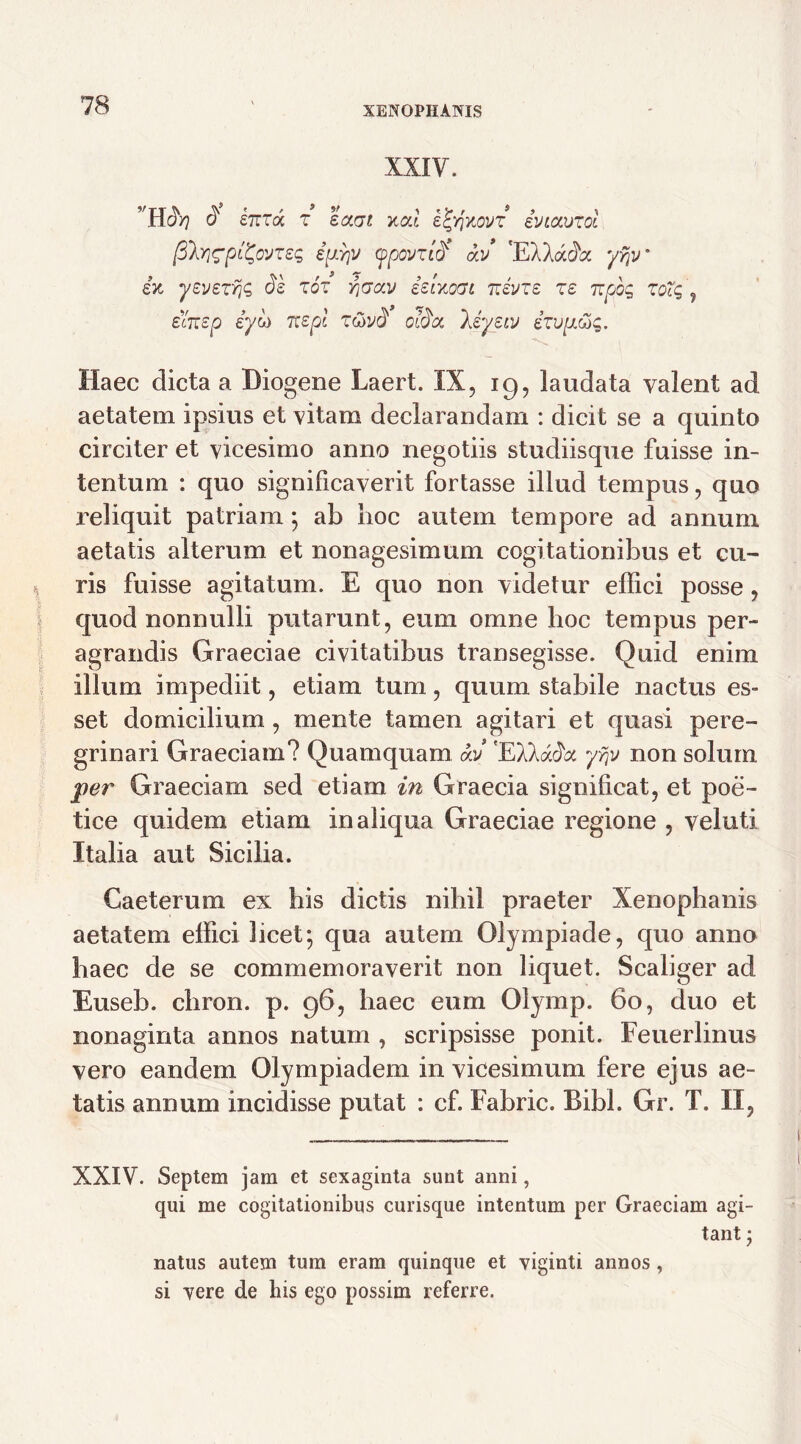 XXIY. Hdty d £7rra z £<3tot xcd e^yjnovT iviauzol fih}<Tpt&Jze<; iu^v ypovzifr’ <kv 'EXXac^a yfjv ex yeyszrjG Sk zoz r^av ielxoat Ttivzz ze t:pog zoXg , icitep iyoi Ttepi ztivd c$cc )Jyew izvp.&g. Haec dicta a Diogene Laert. IX, 19, laudata valent ad aetatem ipsius et vitam declarandam : dicit se a quinto circiter et vicesimo anno negotiis studiisque fuisse in- tentum : quo significaverit fortasse illud tempus, quo reliquit patriam; ab hoc autem tempore ad annum aetatis alterum et nonagesimum cogitationibus et cu- ris fuisse agitatum. E quo non videtur effici posse, quod nonnulli putarunt, eum omne hoc tempus per- agrandis Graeciae civitatibus transegisse. Quid enim illum impediit, etiam tum, quum stabile nactus es- set domicilium, mente tamen agitari et quasi pere- grinari Graeciam? Quamquam ocJ 'EXAack yrjv non solum per Graeciam sed etiam in Graecia significat, et poe- tice quidem etiam in aliqua Graeciae regione , veluti Italia aut Sicilia. Gaeterum ex his dictis nihil praeter Xenophanis aetatem effici licet; qua autem Olympiade, quo anno haec de se commemoraverit non liquet. Scaliger ad Euseb. chron. p. 96, haec eum Olymp. 60, duo et nonaginta annos natum , scripsisse ponit. Feuerlinus vero eandem Olympiadem in vicesimum fere ejus ae- tatis annum incidisse putat : cf. Fabric. Bibi. Gr. T. II, XXIV. Septem jam et sexaginta sunt anni, qui me cogitationibus curisque intentum per Graeciam agi- tant • natus autem tum eram quinque et viginti annos, si vere de his ego possim referre.