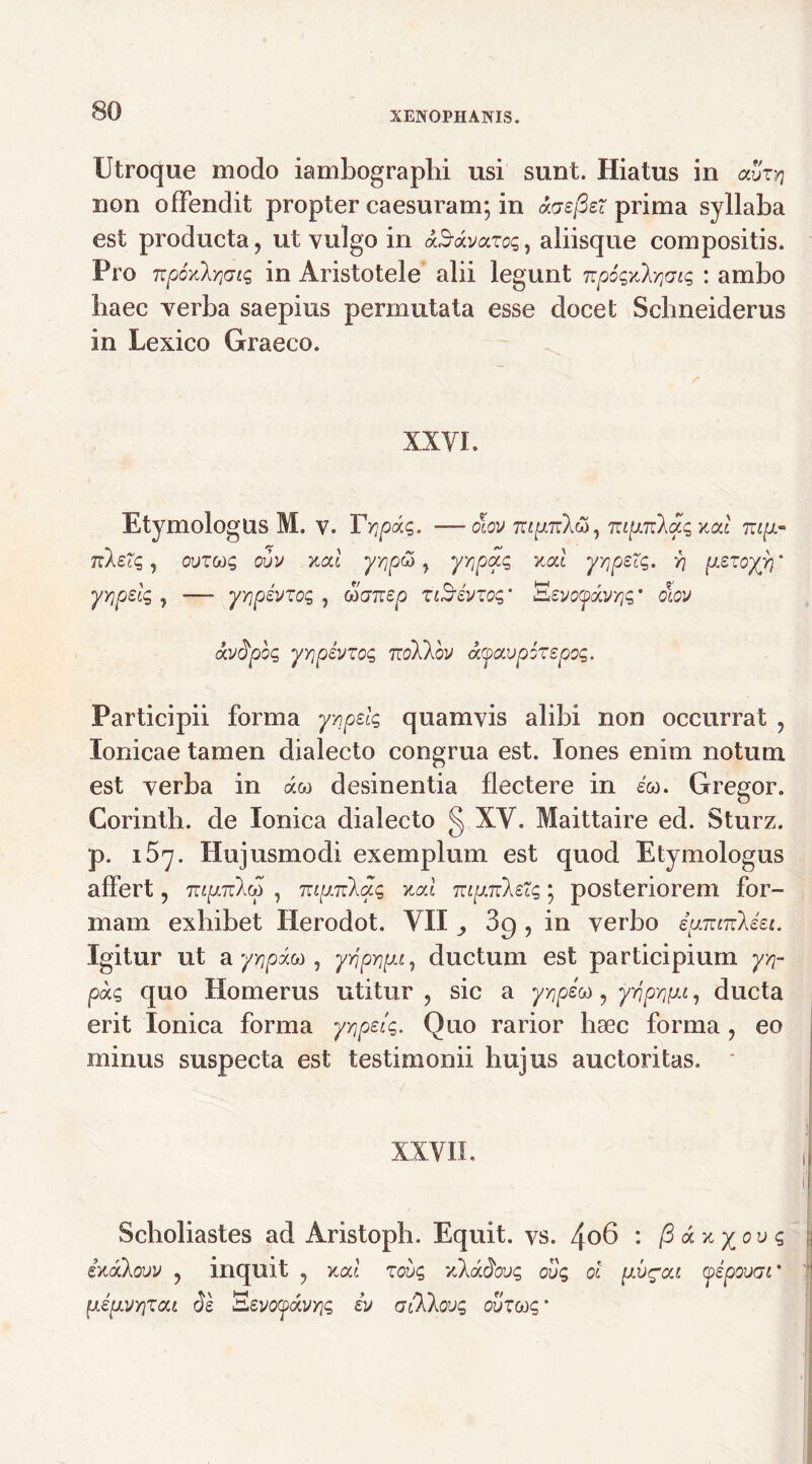 Utroque modo iambographi usi sunt. Hiatus in aSzyj non offendit propter caesuram; in acsfier prima syllaba est producta, ut vulgo in aS-dvazcq, aliisque compositis. Pro npoxlYiaiq in Aristotele alii legunt npoqxXrjdiq : ambo liaec verba saepius permutata esse docet Scbneiderus in Lexico Graeco. XXVI. EtymologUS M. v. Tripae,. —olov TiipTilcO) Tzipnkaq xal mp- nkeXq, ovzcoq ovv xcd yripti, yrtpaq xal y^pzXq. r\ pszoyyi' yrjpeiq , —• yrjpsvzoq , Mtjnep ziSrivzoq' Sevc^avyjs* olov avdpoq yripivzoq tcoIXov <k(favp6zepoq. Participii forma yrpelq quamvis alibi non occurrat , Ionicae tamen dialecto congrua est. Iones enim notum est verba in aco desinentia flectere in eco. Gregor. Corintb. de Ionica dialecto § XV. Maittaire ed. Sturz. p. i5y. Hujusmodi exemplum est quod Etymologus affert, 7rc^7rXco , Tuprclaq xal TupiiksXq; posteriorem for- mam exhibet Herodot. VII ^ 3g , in verbo ipnnzkiei. Igitur ut a yYjpxoa, yrjpripi, ductum est participium yq- paq quo Homerus utitur , sic a yrrJu , yr\p^pi, ducta erit Ionica forma yyipelq. Quo rarior hsec forma , eo minus suspecta est testimonii hujus auctoritas. ■/ ■ || XXVII. , Scholiastes ad Aristopb. Equit, vs. 4o6 : /3 r/pu? ixakovv , inquit , xcd zovq vJkadovq cuq ol pv^ou yepovac' pipvrizou 61 'Eevoyavriq iv atllovq ovzcrtq'