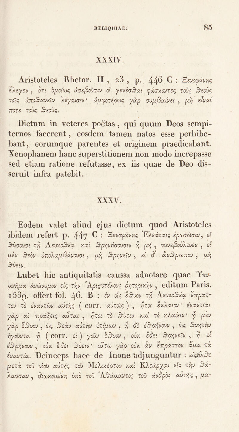 XXXIV. Aristoteles Rhetor. II , 28 , p. 446 C : EevoydvYiq eleyev , ozi bpofaq aGefiovGtv ol yeviaSrcu (paGxovzeq zovq Beovq zolq dmozraveZv /JyovGiv' apoozepuq yap Gvp.fia.Lvei , pY] eivad rroze zovq Seovq. Dictum in veteres poetas , qui quum Deos sempi- ternos facerent, eosdem tamen natos esse perhibe- bant, eorumque parentes et originem praedicabant. Xenophanem hanc superstitionem non modo increpasse sed etiam ratione refutasse, ex iis quae de Deo dis- seruit infra patebit. XXXV. Eodem valet aliud ejus dictum quod Aristoteles ibidem refert p. 44? C : z^voydvrp ’Eledzaiq epuz&Giv, ei Hjvgovgl zyi AevxoSeoc xat ^pYjvvjGovGiv yj pYj , Gvvefiovkevev , d pev $ebv vzzdkapfidvovGi , pr\ SpYiveZv ? ei $ avB-pomov , pii Sveiv. Lubet bic antiquitatis caussa adnotare quae py/jpa dvuvvpov eiq zyjv ’ kpigozehovq pY\Zopjvdrp , editum Paris. 1539. offert fol. 46. R : iv oh eSvov T77 AevxoSreoc enpaz- zov zb ivcivzlov avzr\q ( corr. avzoZq ) , yjzot sxkaiov' ivavziai yap ai 7ipd\eiq avzai , rtZ0L zb iavetv xat zo xXat'etv* 77 pev yap eSvov ? uq Bedv avzr\v iztpMV , 77 3e iYpriVow , wg Svtjttjv rf/ovvzo. 77 (corr. ei) yovv eBvov , oux e&t SpsrpeZv , yj et izZpYjVow , oux e^et Sveiv’ ovzm yap cux av enpazzov apa za ivavzta. Deinceps haec de Inone adjunguntur : eiqfikB^ pezd zov viov avzrjq zov Mehxepzov zai Kleapyov eiq zrp Sd~ \aGGav , faaKopeVY] imo zov 'kSapavzoq zov dvdpbq avzfic, , pa-