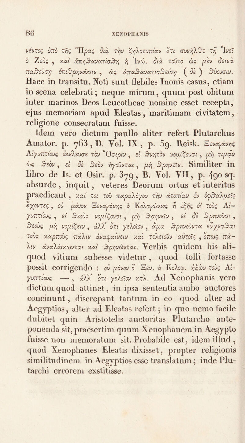 85 vevrog vrro z9jg 'Hpag did, zrjv ^XovjtJc/.v ori GuvrjlSe t/j ivdt 6 Zebg , xai dm/j^avoiricrSyj r\ 'ivw. dicu rouro ug piev deivoi naBovcrp entS-pYjVouaw , ug aTtaSavocriGSsicr/] ( de ) Svougiv. Haec in transitu. Noti sunt flebiles Inonis casus, etiam in scena celebrati; neque mirum, quum post obitum inter marinos Deos Leucotheae nomine esset recepta, ejus memoriam apud Eleatas, maritimam civitatem, religione consecratam fuisse. Idem vero dictum paullo aliter refert Flutarchus Amator, p. ^63 , D. Vol. IX , p. 59. Reisk. S c VOytXJYfc Alyvitziovg exelevae rbv ’ Oaipiv , ei Svyjrov vo^oom , [j:/] zip.av ug 5soy, ei de Bsov vjyouvrca, (xy) B-pyjveZv. Similiter in libro de Is. et Osir. p. , B. Vol. VII, p. 49° sq. absurde, inquit, veteres Deorum ortus et interitus praedicant, xca' roi r00 ttapaloyov ryp <kzom'ca> ev oySak^otq eyovreg , ou jxbvov 'Eevocpckyyjg b Kdkoydiviog yj e^yjg oi robg Ai— yuTcnbvg , ei Bsoijq vopXQooai , pdr\ Sp-jveZv , ei de Srpy]V0u(7i , Seovg p.}] votjJ^eiv , ddd, oZt yekoZov , dipux idpyvouvza evyeadjou zovg xapmbg TtdCkiv oatctycclveiv xal releiovv avzoZg , onag tzx- hv dvalihxMvzai xal Spyp&vTcu. Verbis quidem his ali- quod vitium subesse videtur , quod tolli fortasse possit corrigendo : ou p.ovov d Ssv. b Koloy. r&ou zoug Ai- ymziaug — , dl)! ori yekdiov xrk. Ad Xenophanis vero dictum quod attinet, in ipsa sententia ambo auctores concinunt, discrepant tantum in eo quod alter ad Aegyptios, alter ad Eleatas refert; in quo nemo facile dubitet quin Aristotelis auctoritas Plutarclio ante- ponenda sit, praesertim quum Xenophanem in Aegypto fuisse non memoratum sit. Probabile est, idem illud , quod Xenophanes Eleatis dixisset, propter religionis similitudinem in Aegyptios esse translatum; inde Plu- tarchi errorem exstitisse.