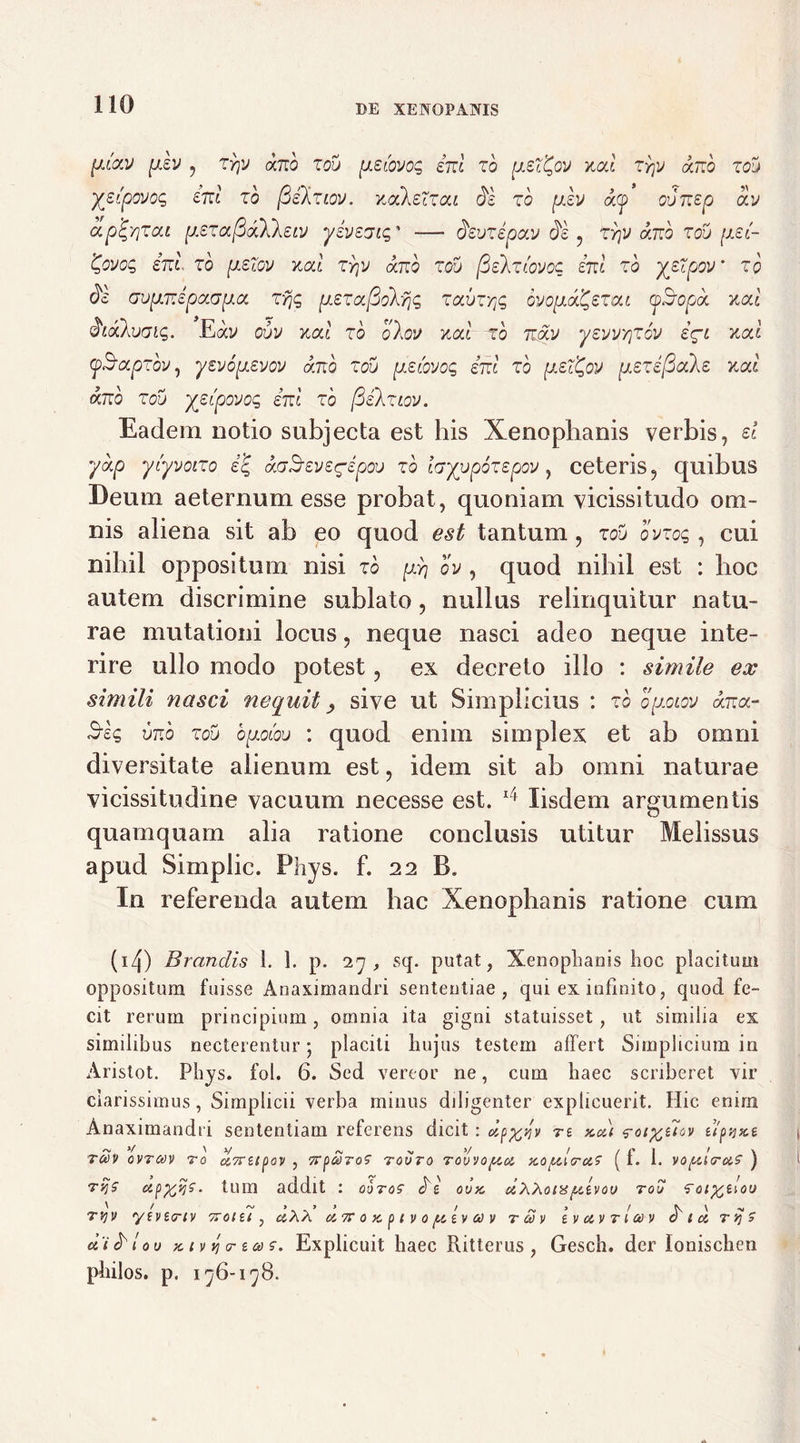 [xcav plv , Trfj dnb zou [iziovoq ini zo [xed^ov ual zyjv ano zou ydpovoq ini zo fiilziov. xoikeTzai di zo plv d(p ovnep av ap^/jzat [xszafidllsLV yivszic,' -— devzipav di , zr\v ano zou [isd 'C,ovoc, ini zo [izlov xod zyjv ano zou (dekztovoc ini zo yeZpov’ zo di aup.nipaap.a. zyjq psza[3okyjq zauzrtq dvopuxfcezcu oidopd xal diakuaiq. Eav ouv xal zo olov ual zo ndv yevvYjzov i^L xal (pidapzov, yevopsvov ano zou peiovoq ini zo pef^ov piezifiale v.al ano zou yztpovoq ini zo [Silziov. Eadem notio subjecta est his Xenophanis verbis, d yap ytyvoizo i% affSevegepou zo layupozzpov, ceteris, quibus Deum aeternum esse probat, quoniam vicissitudo om- nis aliena sit ab eo quod est tantum , zou ovzog, cui nihil oppositum nisi zo pyj ov , quod nihil est : hoc autem discrimine sublato, nullus relinquitur natu- rae mutationi locus, neque nasci adeo neque inte- rire ullo modo potest, ex decreto illo : simile ex simili nasci nequit, sive ut Simplicius : zbopoiov ana- unb zou opLoiou : quod enim simplex et ab omni diversitate alienum est, idem sit ab omni naturae vicissitudine vacuum necesse est. 14 Iisdem argumentis quamquam alia ratione conclusis utitur Melissus apud Simplic. Phys. f. 22 B. In referenda autem hac Xenophanis ratione cum (i4) Brandis 1. 1. p. 27, sq. putat, Xenophanis hoc placitum oppositum fuisse Anaximandri sententiae, qui ex infinito, quod fe- cit rerum principium, omnia ita gigni statuisset, ut similia ex similibus necterentur; placiti hujus testem affert Simplicium in Aristot. Phys. fol. 6. Sed vereor ne, cum haec scriberet vir clarissimus, Simplici! verba minus diligenter explicuerit. Hic enim Anaximandri sententiam referens dicit : dpyoiv tz xa) $-ot%e7ov zlpyxe t£v ovrctiv 70 ci7rzipav , rovro rovvoftoi xo/xtcruz ( f. 1. vo/xie-aS' ) tvjS . tum addit : ooros' di ovx dXXons/xzvov tou ‘Toi^zloo '/ > 9 y f r» 3 / X V x tvjv ytvta-tv ttoizi , aXX &7C o x p t v o [xzv a v r a> v zvoivtioov o i a rsjS- d 'i d l ov x i v i cr za> sr. Explicuit haec Ritterus , Gesch. der lonischen philos. p. 176-178.