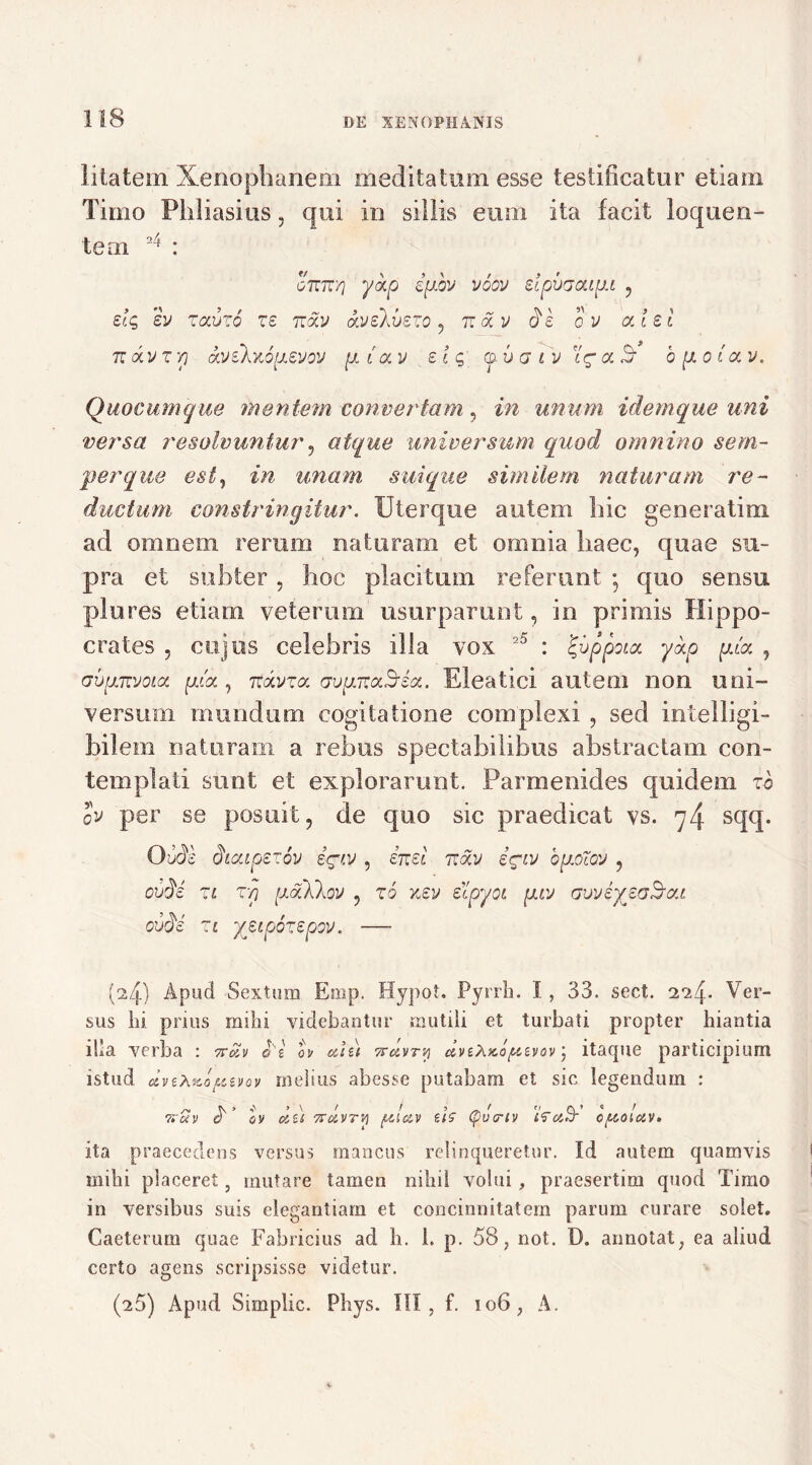 I i ia te m Xenophanem meditatum esse testificatur etiam Timo Phliasius, qui in sillis eum ita facit lo que ri- te m 24 : 07T7T/7 yc/,Cj ifJLOl) VGQV slpOGCUpl , slg sv zaitzo zs ttocv aveXvszo , n <xv ds 0 v alsi tt a v z y) oLVikY.6y.euov p { a v sic, © 6 a 1 v iV a S- b goto. v. Quocumque mentem convertam, in unum idemque uni versa resolvuntur, atque universum quod omnino sem- p er que est, /w unam, sui que similem naturam re- ductum constringitur. Uterque autem hic generatim ad omnem rerum naturam et omnia haec, quae su- pra et subter, hoc placitum referunt * quo sensu plores etiam veterum usurparunt, in primis Hippo- crates , cujus celebris illa vox 25 : igvppoia y&p piat. , ovpjEvoia pdoL, TTavra avpnocSsct. Eleatici autem non uni- versum mundum cogitatione complexi , sed intelligi- hilem naturam a rebus spectabilibus abstractam con- templati sunt et explorarunt. Parmenides quidem zb ov per se posuit, de quo sic praedicat vs. 74 sqq. Ottfe dicupezov i^t.v , in si viotv iciv bpocov , ouds zl Tf) gaXkov , zb v.sv sipyoi giv avvsyjaSc/.i, ovdc zi ysipbzspov. — (^4) Apud Sextum Emp. Hypot. Pyrrh. 1, 33. sect. 2*24* Ver- sus lii prius milii videbantur mutili et turbati propter hiantia illa verba : 7fav oe ov et te) Trctvry uvtXKo/ttevov; itaque participium istud dveXito/Ltivov melius abesse putabam et sic legendum : 7*oiv a ov ctu 7TUVTVI ptleiv ui (pva-iv ffettT cptoiav. ita praecedens versus mancus relinqueretur. Id autem quamvis milii placeret, mutare tamen nihil volui, praesertim quod Timo in versibus suis elegantiam et concinnitatem parum curare solet. Gaeterum quae Fabricius ad li. 1. p. 58, not. D. annotat, ea aliud certo agens scripsisse videtur. (^5) Apud Simplic. Phys. III, f. 106, A.