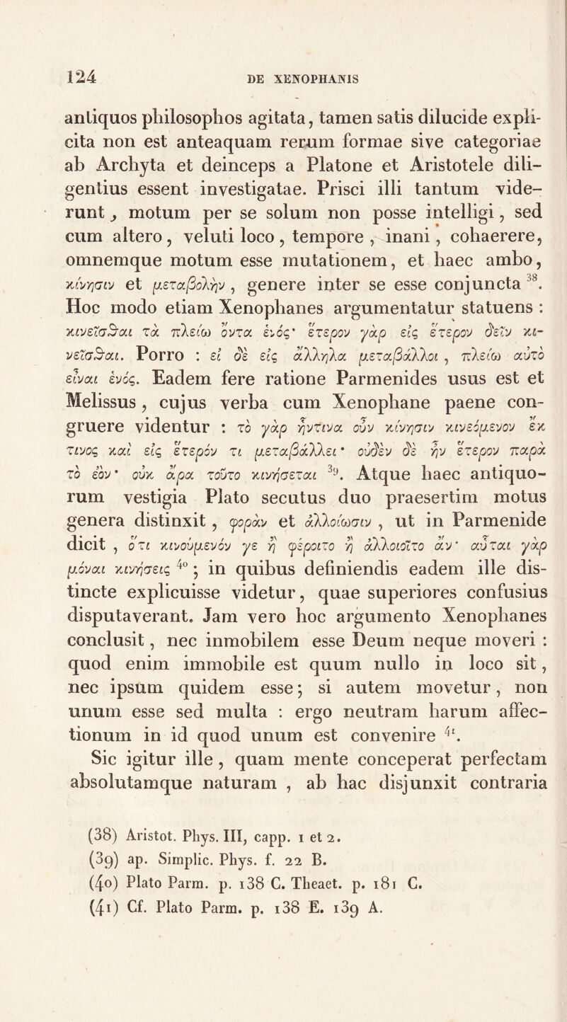 antiquos philosophos agitata, tamen satis dilucide expli- cita non est anteaquam rerum formae sive categoriae ab Archyta et deinceps a Platone et Aristotele dili- gentius essent investigatae. Prisci illi tantum vide- runt motum per se solum non posse intelligi, sed cum altero, veluti loco , tempore , inani, cohaerere, omnemque motum esse mutationem, et haec ambo, xtvYimv et [j.£ra(3olfy , genere inter se esse conjuncta A Hoc modo etiam Xenophanes argumentatur statuens : XIVSigBoU Zk TzXsib) OVZOC £'„6q' SZSpOV y<Xp dq £Z£pOV 3dV XI- v£c(jSou. Porro : d 3k dq dXkyla p.£za(3<xkloi , 7:Xst&) <xbzo dvca bjiq. Eadem fere ratione Parmenides usus est et Melissus, cujus verba cum Xenophane paene con- gruere videntur : zo ykp Yjvtvja oxjv xlvyjgw xvj£o[x£VO'J £x ZLvoq xal dq sz£p6v zi pLezajSdbXkei * ovfilv 31 yv ezepov irapk zo ibv • obx oipa zouzo xivr\G£zcti 3,J. Atque haec antiquo- rum vestigia Plato secutus duo praesertim motus genera distinxit , yopba/ et aXkoluxnv , ut in Parmenide dicit , ozi XMoi)p.£v6'j y£ y) (okpoizo V) aXkoiolzo biv’ avzca ykp {xovca 7C[yyj<7£tq 4° • in quibus definiendis eadem ille dis- tincte explicuisse videtur, quae superiores confusius disputaverant. Jam vero hoc argumento Xenophanes conclusit, nec inmobilem esse Deum neque moveri : quod enim immobile est quum nullo in loco sit, nec ipsum quidem esse; si autem movetur, non unum esse sed multa : ergo neutram harum affec- tionum in id quod unum est convenire A Sic igitur ille , quam mente conceperat perfectam absolutamque naturam , ab hac disjunxit contraria (38) Aristot. Phys. III, capp. i et 2. (89) ap. Simplic. Phys. f. 22 B. (4-o) Plato Parm. p. i38 C. Theaet. p. 181 C. (40 Cf. Plato Parm. p. i38 E. 189 A.