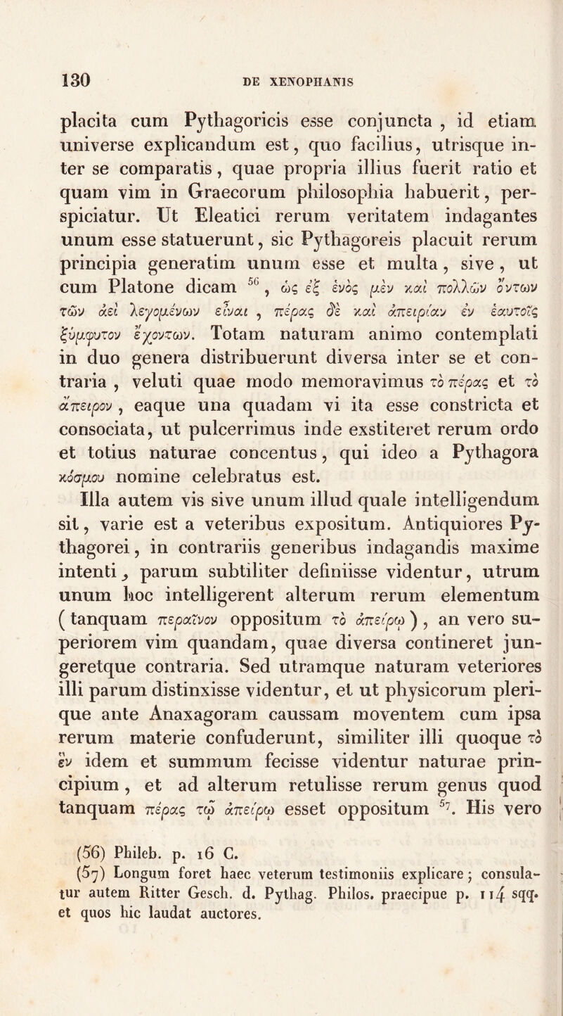 placita cum Pythagoricis esse conjuncta , id etiam universe explicandum est, quo facilius, utrisque in- ter se comparatis, quae propria illius fuerit ratio et quam vim in Graecorum philosophia habuerit, per- spiciatur. Ut Eleatici rerum veritatem indagantes unum esse statuerunt, sic Pythagoreis placuit rerum principia generatim unum esse et multa, sive , ut cum Platone dicam 50, ug ej ivog ph xal 7xoXkCjV ovztav rwv ad 'Xeyofievcov slvcu , nepag de v.cd aneipiav iv eauzoXg j-vpLyvTov eypvzm. Totam naturam animo contemplati in duo genera distribuerunt diversa inter se et con- traria , veluti quae modo memoravimus zb nepag et zb aneipov , eaque una quadam vi ita esse constricta et consociata, ut pulcerrimus inde exstiteret rerum ordo et totius naturae concentus, qui ideo a Pythagora kqgploi) nomine celebratus est. Illa autem vis sive unum illud quale intelligendum sit, varie est a veteribus expositum. Antiquiores Py- thagorei , in contrariis generibus indagandis maxime intenti^ parum subtiliter definiisse videntur, utrum unum hoc intelligerent alterum rerum elementum ( tanquam nepaXvov oppositum zo aneipco ) , an vero su- periorem vim quandarn, quae diversa contineret jun- geretque contraria. Sed utramque naturam veteriores illi parum distinxisse videntur, et ut physicorum pleri- que ante Anaxagoram caussam moventem cum ipsa rerum materie confuderunt, similiter illi quoque zb h idem et summum fecisse videntur naturae prin- cipium , et ad alterum retulisse rerum genus quod tanquam nipag zw anecpcp esset oppositum 5?. His vero (56) Phileb. p. 16 C. (5y) Longum foret haec veterum testimoniis explicare; consula- tur autem Ritter Gesch. d. Pythag. Philos. praecipue p. 114 sqq. et quos hic laudat auctores.