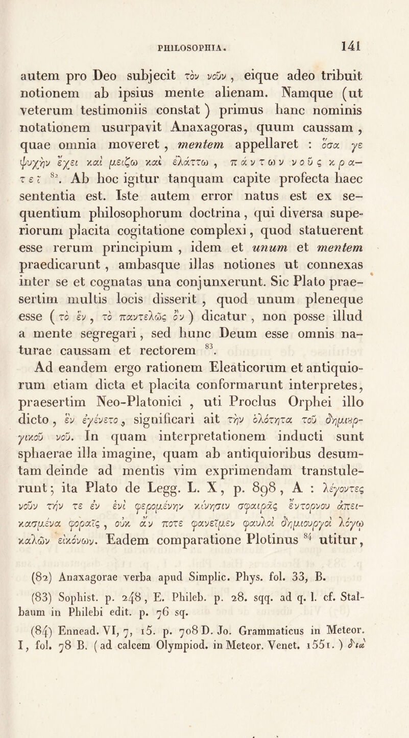 autem pro Deo subjecit roy vouv , eique adeo tribuit notionem ab ipsius mente alienam. Namque (ut yeterum testimoniis constat ) primus hanc nominis notationem usurpavit Anaxagoras, quum caussam , quae omnia moveret , mentem appellaret : ccx ye tyjyriv ^XZL xcc^ eXaTTw , tt a v z m v v ou g x p a— z ei 8\ Ab hoc igitur tanquam capite profecta haec sententia est. Iste autem error natus est ex se- quentium philosophorum doctrina, qui diversa supe** riorum placita cogitatione complexi, quod statuerent esse rerum principium , idem et imum et mentem praedicarunt , ambasque illas notiones ut connexas inter se et cognatas una conjunxerunt. Sic Plato prae- sertim multis locis disserit , quod unum pleneque esse ( to h, to Tzcivzek&q o'j ) dicatur , non posse illud a mente segregari, sed hunc Deum esse omnis na- turae caussam et rectorem 83. Ad eandem ergo rationem Eleaticorum et antiquio- rum etiam dicta et placita conformarunt interpretes, praesertim Neo-Platonici , uti Proclus Orphei illo dicto, ey iyivszo, significari ait ryjy olozYiza zou dyjpLivp- yLxov vdb. In quam interpretationem inducti sunt sphaerae illa imagine, quam ab antiquioribus d esu ra- tam deinde ad mentis vim exprimendam transtule- runt *, ita Plato de Legg. L. X, p. 898 , A : liyovzzq vouv zriv zz iv evi yspouJvr^ xlvrpiv aycupdig svzopvov dizsi- KavpLsya (popaTg , oujc ay nozs (pavstpisy (pavlol d^puovpyol loycp K<xl&v eaoycoy. Eadem comparatione Plotinus 84 utitur, (82) Anaxagorae verba apud Simplic. Phys. fol. 33, B. (83) Sopbist. p. 248 , E. Pbileb. p. 28. sqq. ad q. 1. cf. Stal- baum in Pbilebi edit. p. 76 sq. (84) Ennead. VI, 7, i5. p. 708 D. Jo. Grammaticus in Meteor. I, fol. 78 B. (ad calcem Olympiod. in Meteor. Venet. i55i. ) ftu