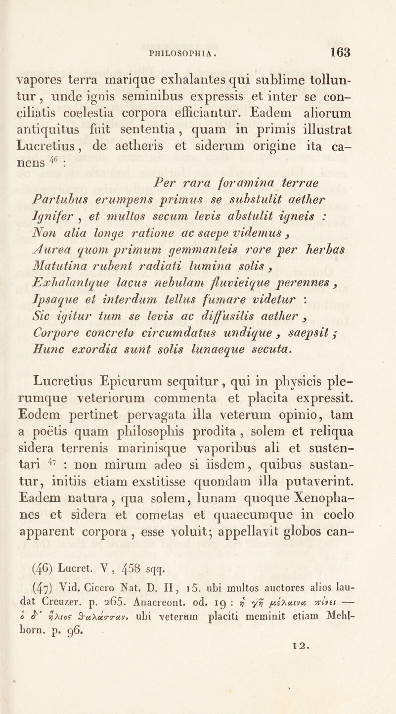 vapores terra marique exhalantes qui sublime tollun- tur , unde ignis seminibus expressis et inter se con- ciliatis coelestia corpora efficiantur. Eadem aliorum antiquitus fuit sententia, quam in primis illustrat Lucretius, de aetheris et siderum origine ita ca- nens 46 : Per rara foramina terrae Partuhus erumpens primus se substulit aether Ignifer , et multos secum levis abstulit igneis : Non alia longe ratione ac saepe videmus y Aurea quom primum gemmanteis rore per herbas Matutina rubent radiati lumina solis , Exhalantque lacus nebulam fluvieique perennes > Ipsaque ei interdum tellus fumare videtur : Sic igitur tum se levis ac diffusilis aether y Corpore concreto circumdatus undique y saepsit $ Hunc exordia sunt solis lunaeque secuta. Lucretius Epicurum sequitur , qui in physicis ple- rumque veteriorum commenta et placita expressit. Eodem pertinet pervagata illa veterum opinio, tam a poetis quam philosophis prodita , solem et reliqua sidera terrenis marinisque vaporibus ali et susten- tari 47 : non mirum adeo si iisdem , quibus sustan- tur, initiis etiam exstitisse quondam illa putaverint. Eadem natura, qua solem, lunam quoque Xenopha- nes et sidera et cometas et quaecumque in coelo apparent corpora , esse voluit* appellavit globos can- (46) Lucret. Y, 458 sqq. (47) Vid. Cicero Nat. D. II; i5. ubi multos auctores alios lau- dat Creuzer. p. i65. Anacreont. od. 19 : 4 ytj pixoavoi Avu — o «t’ v]\tos S-uXctcrrctv. ubi veterum placiti meminit etiam Melil- liorn. p. 96.