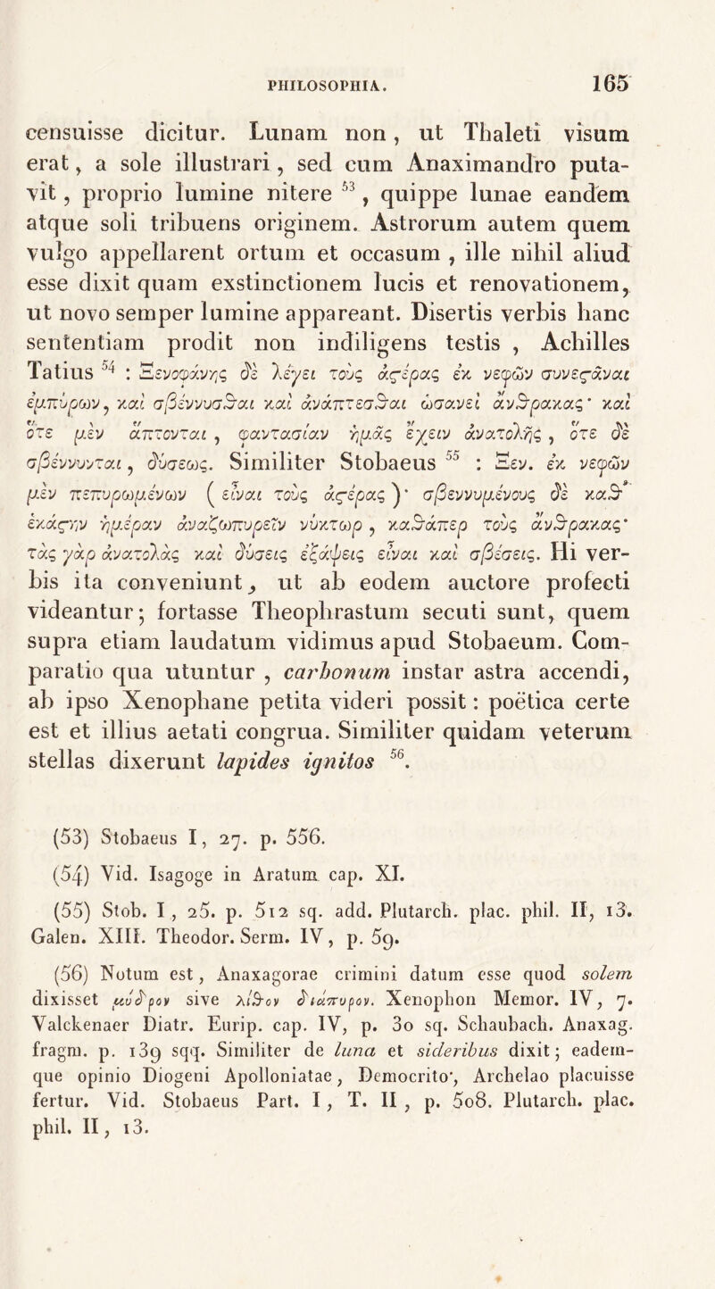 censuisse dicitur. Lunam non, ut Thaleti visum erat , a sole illustrari, sed cum Anaximandro puta- vit , proprio lumine nitere 53, quippe lunae eandem atque soli tribuens originem. Astrorum autem quem vulgo appellarent ortum et occasum , ille nihil aliud esse dixit quam exstinctionem lucis et renovationem, ut novo semper lumine appareant. Disertis verbis hanc sententiam prodit non indiligens testis , Achilles Tatius : BevoQxxvyjg de leyei zoug a^epag e>t vstpwv civvs^avcu ipTZbpodv, xai afiivvvaSca xcd avkjzzedjou uaavei a.v!bpaxocg’ xcd oze p.ev arczovzou , cpolvtolgIolv rpag ’^X£LV dLVa.zokryg ? oze de ajSivwvzoii, duaeug. Similiter Stobaeus °5 : 'Eev. h vey&v p.lv 'Kzrsjpj(j)ttev(j)v ( eivat zoug aripag ) * afievvvgevovg de b/Aqrv yprjpav avaC.omvpeXv vvxzodp , xaSwrep zovg divfdponiag' zdg ykp kvazo\kg xal dvaeig i^dlyeig etvou xod afieaeig. Hi ver- bis ita conveniuntut ab eodem auctore profecti videantur; fortasse Theophrastum secuti sunt, quem supra etiam laudatum vidimus apud Stobaeum. Com- paratio qua utuntur , carhonum instar astra accendi, ab ipso Xenophane petita videri possit: poetica certe est et illius aetati congrua. Similiter quidam veterum stellas dixerunt lapides ignitos 56. (53) Stobaeus 1, 27. p. 556. (54) Vid. Isagoge in Aratum cap. XI. (55) Stob. I, 25. p. 512 sq. add. Plutarcb. plac. phil. II, i3. Galen. XIII. Theodor. Serm. IV, p. 59. (56) Notum est, Anaxagorae crimini datum esse quod solem dixisset ttvdpov sive a/S-ov diuvrupov. Xenophon Memor. IV, 7. Valckenaer Diatr. Eurip. cap. IV, p. 3o sq. Schaubach. Anaxag. fragm. p. i3g sqq. Similiter de luna et sideribus dixit; eadein- que opinio Diogeni Apolloniatae, Democrito', Archelao placuisse fertur. Vid. Stobaeus Part. I, T. II , p. 5o8. Plutarcb. plac. phil, II, i3.