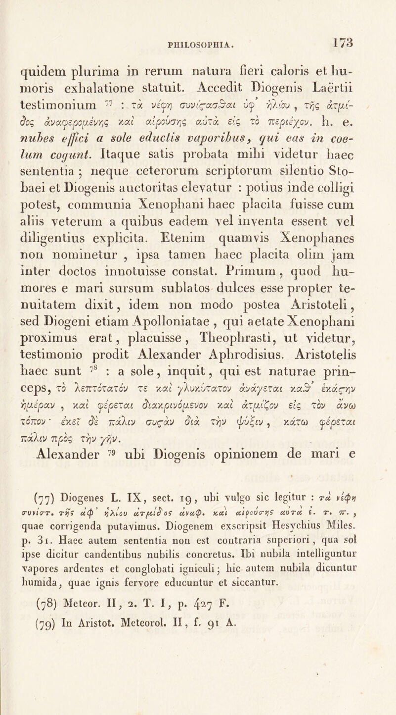 quidem plurima in rerum natura fieri caloris et hu- moris exhalatione statuit. Accedit Diogenis Laertii > ^ testimonium 77 : ra vif/j gvvl^ccgB-cu v(p rfkm , tyjq &z{±(- doq oCJa.yzpopzvriq xat cdpovcrYjq ai/ra elq to 'F.zpizyov. h. e. nubes effici a sole eductis vaporibus, qui eas in coe- lum cogunt. Itaque satis probata mihi videtur haec sententia ; neque ceterorum scriptorum silentio Sto- baei et Diogenis auctoritas elevatur : potius inde colligi potest, communia Xenophani haec placita fuisse cum aliis veterum a quibus eadem vel inventa essent vel diligentius explicita. Etenim quamvis Xenophanes non nominetur , ipsa tamen haec placita olim jam inter doctos innotuisse constat. Primum, quod hu- mores e mari sursum sublatos dulces esse propter te- nuitatem dixit, idem non modo postea Aristoteli, sed Diogeni etiam Apolloniatae , qui aetate Xenophani proximus erat, placuisse, Theophrasti, ut videtur, testimonio prodit Alexander Aphrodisius. Aristotelis haec sunt 78 : a sole, inquit, qui est naturae prin- ceps, 10 lenvoTccTov T£ xoct yhmjTa.xo'J (ki/ocyeiou v.a.B' ixag-yjv ryjJpccv , xai pipet ca (haxpvjopzvov xal elg tov ccvc*) tonov ’ ixeZ $z Ticxlcj gv£<xv dic*, zyjv ■) koitg) pipexcu TtoCktV 7Tpbq- TY]y Alexander 79 ubi Diogenis opinionem de mari e (77) Diogenes L. IX, sect. 19, ubi vulgo sic legitur : tu vtpv erv VITT» Tvjs d(p’ Yjxlov UT /UidOS UVUty. KCll aipcVTVlS UDTU i. T. 17. , quae corrigenda putavimus. Diogenem exscripsit Hesychius Miles, p. 3i. Haec autem sententia non est contraria superiori, qua sol ipse dicitur candentibus nubilis concretus. Ibi nubila intelliguntur vapores ardentes et conglobati igniculi • hic autem nubila dicuntur bumida, quae ignis fervore educuntur et siccantur. (78) Meteor. II, 2. T. I, p. 427 F. (79) In Aristot. Meteorol. II, f. 91 A.