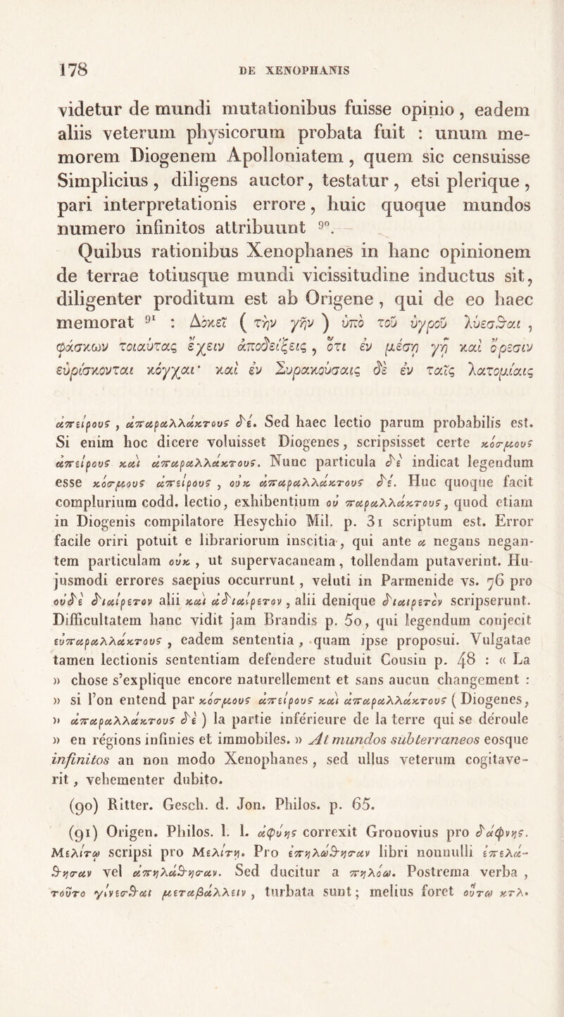 videtur de mundi mutationibus fuisse opinio , eadem aliis veterum physicorum probata fuit : unum me- morem Diogenem Apolloniatem, quem sic censuisse Simplicius, diligens auctor, testatur , etsi pl erique , pari interpretationis errore, liuic quoque mundos numero infinitos attribuunt 9°. Quibus rationibus Xenophanes in hanc opinionem de terrae toti usque mundi vicissitudine inductus sit, diligenter proditum est ab Origene , qui de eo haec memorat 91 : Aone? ( zrjv yf\V ) vrdo zov ijypou IveoSat , C3ac7x,«y zoiavzcuz syziv ar, ozt iv piap yyj xal opeaiv evpioxovzcu xoyypu' neti iv 2vpctxovaaiq ds iv zalg \cnzopicac, u7rupovs , dnupoiXXdxTous c>'i. Sed haec lectio parum probabilis est. Si enim hoc dicere voluisset Diogenes, scripsisset certe Aa-pave c&7rzlpov£ Koii &7rupMA\c£x7ous. Nunc particula dV indicat legendum esse xo<r{&a7rzlpous , oox cc7roipciXAcZK.Tous' «be. Huc quoque facit complurium codd. lectio, exhibentium 06 vretpaXXetxTous, quod etiam in Diogenis compilatore Hesychio Mil. p. 3i scriptum est. Error facile oriri potuit e librariorum inscitia , qui ante & negans negan- tem particulam oux , ut supervacaneam, tollendam putaverint. Hu- jusmodi errores saepius occurrunt, veluti in Parmenide vs. 76 pro ov^e ^lulptrov alii xeii dhul ptrov, alii denique ^toapercv scripserunt. Difficultatem hanc vidit jam, Brandis p. 5o, qui legendum conjecit tuTrapaXXoixTovs , eadem sententia , quam ipse proposui. Vulgatae tamen lectionis sententiam defendere studuit Gousin p. 48 •* « Ea i) chose s’explique eneore naturellement et sans aucun changement : » si fon entend par xoo-^ov? u7nlpovs xoit a7r^poiXxdxrou^ ( Diogenes, » c&TrapoiXxdKTous «N ) la partie inferieure de la terre qui se deroule » en regions infinies et immobiles. » At mundos subterraneos eosque infinitos an non modo Xenophanes , sed ullus veterum cogitave- rit , vehementer dubito. (90) Ritter. Gesch. d. Jon. Philos. p. 65. (91) Origen. Philos. 1. 1. dtp A? correxit Gronovius pro (^oeQv v\$. MiXtra scripsi pro MeXiryi. Pro t7rijxd^ij<rotv libri nonnulli eVeA«- B-vi<ruv vel ci7Fv)Xet5-9)<rciv. Sed ducitur a vr^Xoai. Postrema verba , tovto y!vtcr3~cci /utTafidxxtiv, turbata sunt; melius foret ovtm ktX•