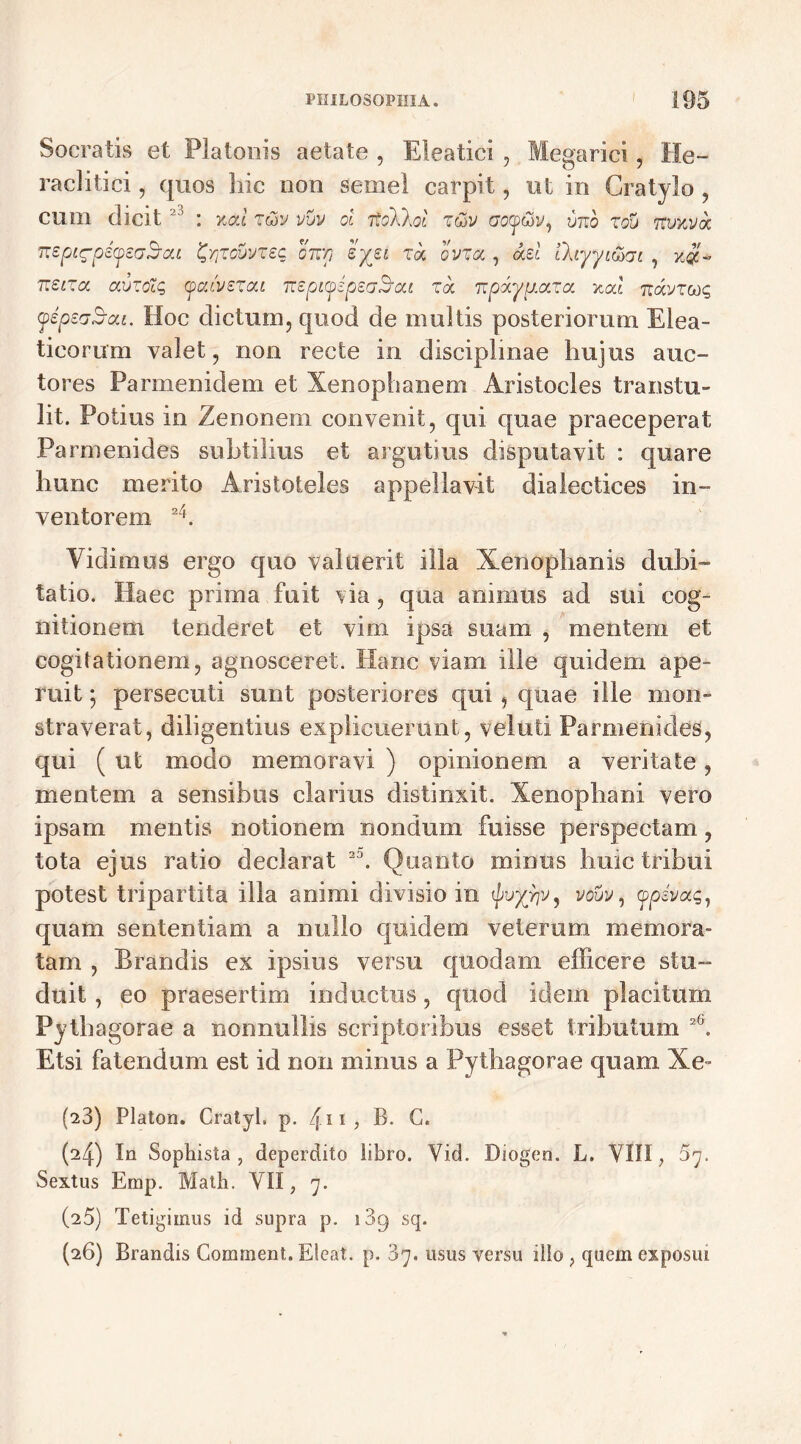 Socratis et Platonis aetate , Eleatici , Megarici, He- raclitici, quos hic non semel carpit, ut in Gratylo , cum dicit : %cd z&v vuv ol itoXkol z&v cotpwy, vuo zou Ttvnvat nsptg-peyeaB-cu ^zovvzeq onp 'iyii za ovza, adi thyyiwji ? %#+ vieiza auzolq ycdvzzca TteptyspeaScu za npaypaza xcd Ttavzcog yepeaS-ai. Hoc dictum, quod de multis posteriorum Elea- ticorum valet, non recte in disciplinae hujus auc- tores Parmenidem et Xenophanem Aristocles transtu- lit. Potius in Zenonem convenit, qui quae praeceperat Parmenides subtilius et argutius disputavit : quare hunc merito Aristoteles appellavit dialectices in- ventorem 2h Vidimus ergo quo valuerit illa Xenophanis dubi- tatio. Haec prima fuit via , qua animus ad sui cog- nitionem tenderet et vim ipsa suam , mentem et cogitationem, agnosceret. Hanc viam ille quidem ape- ruit 5 persecuti sunt posteriores qui, quae ille mon- straverat, diligentius explicuerunt, veluti Parmenides, qui (ut modo memoravi ) opinionem a veritate, mentem a sensibus clarius distinxit. Xenophani vero ipsam mentis notionem nondum fuisse perspectam, tota ejus ratio declarat 2D. Quanto minus huic tribui potest tripartita illa animi divisio in vo&y, qopivag, quam sententiam a nullo quidem veterum memora- tam , Brandis ex ipsius versu quodam efficere stu- duit , eo praesertim inductus, quod idem placitum Pythagorae a nonnullis scriptoribus esset tributum X Etsi fatendum est id non minus a Pythagorae quam Xe- (■23) Platon. Cratyl, p. /j.n , B. C. (^4) In Sophista, deperdito libro. Vid. Diogen. L. VIII, 37. Sextus Emp. Matii. VII, 7. (25) Tetigimus id supra p. i3g sq. (26) Brandis Gomment. Eleat. p. 3y. usus versu illo , quem exposui