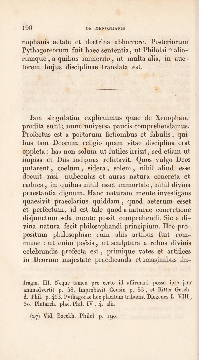 nophanis aetate et doctrina abhorrere. Posteriorum Pythagoreorum fuit haec sententia, ut Philolai27 alio- rumque , a quibus immerito , ut multa alia, in auc - torem hujus disciplinae translata est. * Jam singulatim explicuimus quae de Xenophane prodita sunt; nunc universa paucis comprehendamus. Profectus est a poetarum fictionibus et fabulis, qui- bus tam Deorum religio quam vitae disciplina erat oppleta : has non solum ut futiles irrisit, sed etiam ut impias et Diis indignas refutavit. Quos vulgo Deos putarent, coelum, sidera, solem , nihil aliud esse docuit nisi nubeculas et auras natura concreta et caduca, in quibus nihil esset immortale, nihil divina praestantia dignum. Hanc naturam mente investigans quaesivit praeclarius quiddam, quod aeterum esset et perfectum, id est tale quod a naturae concretione disjunctum sola mente possit comprehendi. Sic a di- vina natura fecit philosophandi principium. Hoc pro- positum philosophiae cum aliis artibus fuit com- mune : ut enim poesis , ut sculptura a rebus divinis celebrandis profecta est, primique vates et artifices in Deorum majestate praedicanda et imaginibus fin- fragm. III. Neque tamen pro certo id affirmari posse ipse jam' animadvertit p. 58. Improbavit Cousin p. 83 , et Ritter Gesch. d. Phil. p. 453. Pythagorae hoc placitum tribuunt Diogenes L. VIII, 3o. Plutarch. plac. Phil. IV, 4* a^* (27) Vid. Boeckh. Philol. p. 190.