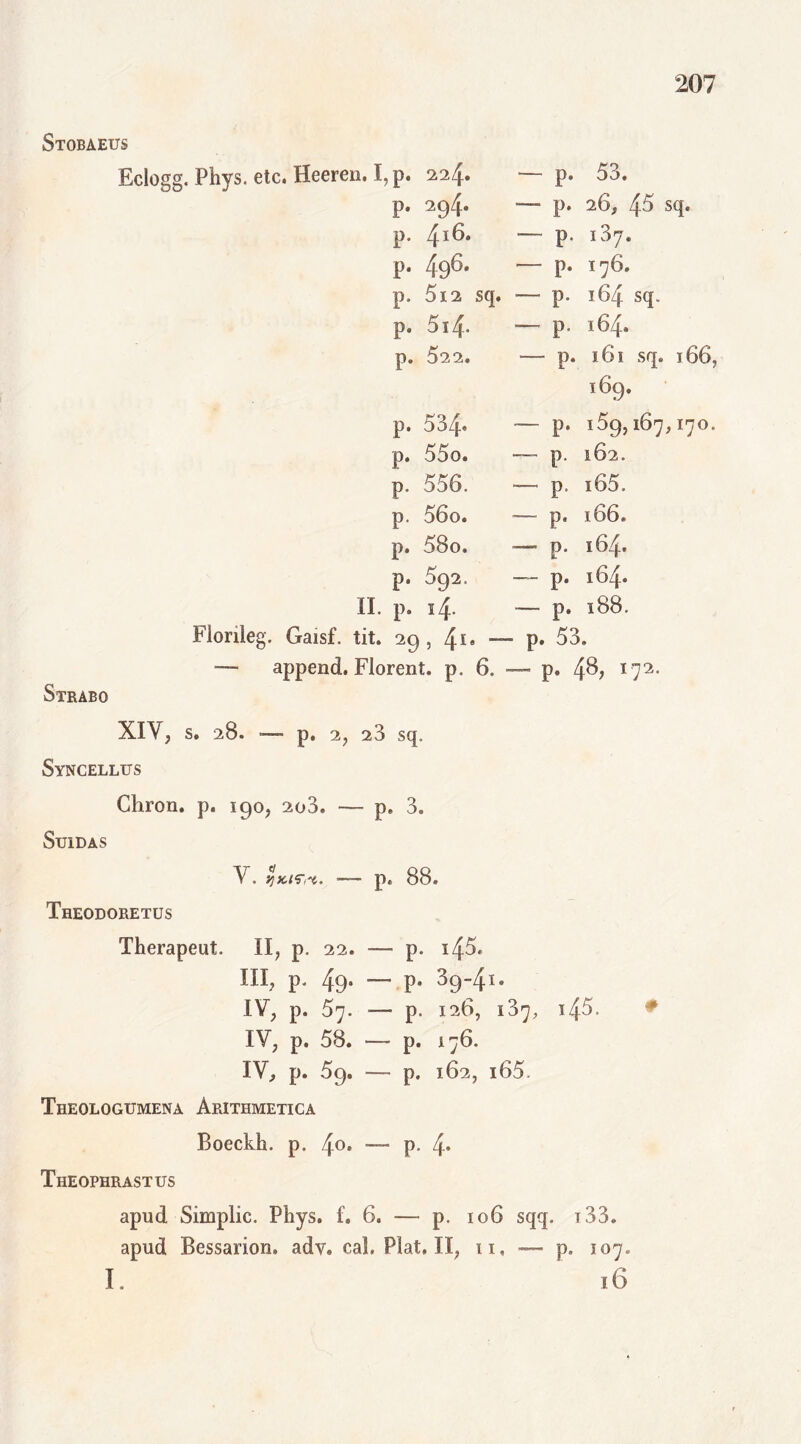 Stobaeus Eclogg. Phys. etc. Heeren. I, p. 224. — p. 53. p. 294. -— p. 26, 45 sq. p. 416. — p. i37. p. 496. p. I76. p. 5i2 sq. — p. 164 sq. p. 514- — p. 164. p. 522. —- p. 161 sq. 166, i69- p. 534* p. l59, 167, I7O. p. 55o. p. l62. p. 556. — p, i65. p. 56o. -— p. 166. p. 58o. — p. 164. p. s92. — p. 164. II. p. 14. — p. 188. Floriieg. Gaisf. tit. 29 , 41» — - p. 53. — append. Florent, p. 6. — p. 48,172. Strabo XIV, s. 28. — p. 2, 23 sq. Syncellus Chron. p. igo, 2o3. — p, 3. SuiDAS V. jjxtrrt. ■— p. 88. Theodoretus Therapeut. II, p, 22. — p. i/\5. m, p. 49. — p. 39-41. IV, p. 57. — p. 126, 137, 145. IV, p. 58. — p. 176. IV, p. 59. — p. 162, i65. Theologumena Arithmetica Boeckh. p. 4°* -— P* 4* Theophrastus # apud Simplic. Phys. f. 6. — p. 106 sqq. 133. apud Bessarion, adv. cal. Piat, II, 11, —- p. 107. I. 16